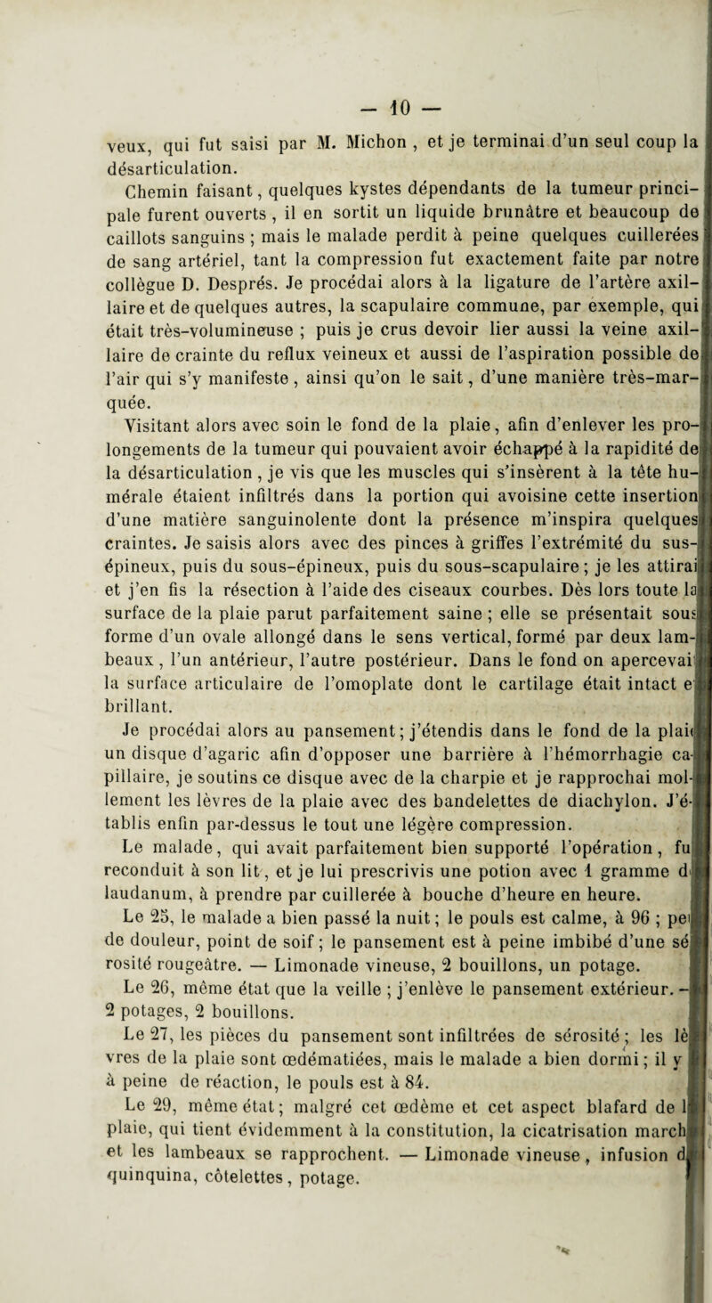 - dO — veux, qui fut saisi par M. Michon , et je terminai d’un seul coup la désarticulation. Chemin faisant, quelques kystes dépendants de la tumeur princi¬ pale furent ouverts, il en sortit un liquide brunâtre et beaucoup de caillots sanguins ; mais le malade perdit à peine quelques cuillerées de sang artériel, tant la compression fut exactement faite par notre collègue D. Després. Je procédai alors à la ligature de l’artère axil¬ laire et de quelques autres, la scapulaire commune, par exemple, qui était très-volumineuse ; puis je crus devoir lier aussi la veine axil¬ laire de crainte du reflux veineux et aussi de l’aspiration possible de l’air qui s’y manifeste , ainsi qu’on le sait, d’une manière très-mar¬ quée. Visitant alors avec soin le fond de la plaie, afin d’enlever les pro¬ longements de la tumeur qui pouvaient avoir échappé à la rapidité de la désarticulation , je vis que les muscles qui s’insèrent à la tête hu¬ mérale étaient infiltrés dans la portion qui avoisine cette insertion d’une matière sanguinolente dont la présence m’inspira quelques craintes. Je saisis alors avec des pinces à griffes l’extrémité du sus-j épineux, puis du sous-épineux, puis du sous-scapulaire ; je les attirai et j’en fis la résection à l’aide des ciseaux courbes. Dès lors toute la surface de la plaie parut parfaitement saine ; elle se présentait sousj forme d’un ovale allongé dans le sens vertical, formé par deux lam-: beaux, l’un antérieur, l’autre postérieur. Dans le fond on apercevais la surface articulaire de l’omoplate dont le cartilage était intact e brillant. Je procédai alors au pansement ; j’étendis dans le fond de la plait un disque d’agaric afin d’opposer une barrière à l’hémorrhagie ca piilaire, je soutins ce disque avec de la charpie et je rapprochai mol¬ lement les lèvres de la plaie avec des bandelettes de diachylon. J’é¬ tablis enfin par-dessus le tout une légère compression. Le malade, qui avait parfaitement bien supporté l’opération, fu reconduit à son lit, et je lui prescrivis une potion avec 1 gramme d< laudanum, à prendre par cuillerée à bouche d’heure en heure. Le 25, le malade a bien passé la nuit ; le pouls est calme, à 96 ; pei de douleur, point de soif ; le pansement est à peine imbibé d’une sé rosité rougeâtre. — Limonade vineuse, 2 bouillons, un potage. Le 26, même état que la veille ; j’enlève le pansement extérieur. - 2 potages, 2 bouillons. Le 27, les pièces du pansement sont infdtrées de sérosité ; les lè vres de la plaie sont œdématiées, mais le malade a bien dormi ; il y à peine de réaction, le pouls est à 84. Le 29, même état; malgré cet œdème et cet aspect blafard de 1 plaie, qui tient évidemment à la constitution, la cicatrisation march et les lambeaux se rapprochent. —Limonade vineuse, infusion quinquina, côtelettes, potage.