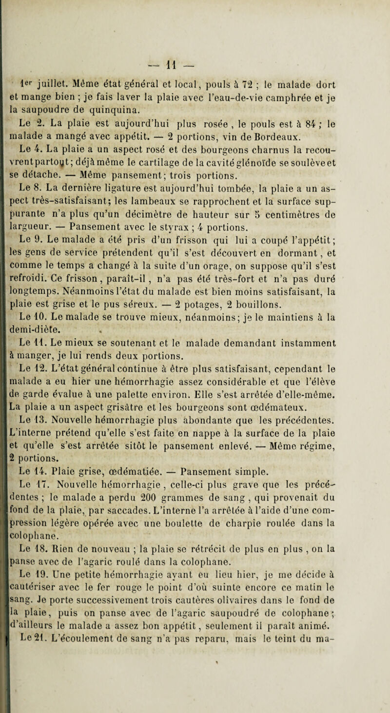 1er juillet. Même état général et local, pouls à 72 ; le malade dort et mange bien ; je fais laver la plaie avec l’eau-de-vie camphrée et je la saupoudre de quinquina. Le 2. La plaie est aujourd’hui plus rosée , le pouls est à 84 ; le malade a mangé avec appétit. — 2 portions, vin de Bordeaux. Le 4. La plaie a un aspect rosé et des bourgeons charnus la recou- vrentpartoyt ; déjàmême le cartilage de la cavitéglénoïde sesoulèveet se détache. — Même pansement; trois portions. Le 8. La dernière ligature est aujourd’hui tombée, la plaie a un as¬ pect très-satisfaisant; les lambeaux se rapprochent et la surface sup¬ purante n’a plus qu’un décimètre de hauteur sur 5 centimètres de largueur. — Pansement avec le styrax ; 4 portions. Le 9. Le malade a été pris d’un frisson qui lui a coupé l’appétit; les gens de service prétendent qu’il s’est découvert en dormant, et comme le temps a changé à la suite d’un orage, on suppose qu’il s’est refroidi. Ce frisson, paraît-il, n’a pas été très-fort et n’a pas duré longtemps. Néanmoins l’état du malade est bien moins satisfaisant, la plaie est grise et le pus séreux. — 2 potages, 2 bouillons. Le 10. Le malade se trouve mieux, néanmoins; je le maintiens à la demi-diète. Le 41. Le mieux se soutenant et le malade demandant instamment à manger, je lui rends deux portions. Le 12. L’état général continue à être plus satisfaisant, cependant le malade a eu hier une hémorrhagie assez considérable et que l’élève de garde évalue à une palette environ. Elle s’est arrêtée d’elle-même. La plaie a un aspect grisâtre et les bourgeons sont œdémateux. Le 13. Nouvelle hémorrhagie plus abondante que les précédentes. L’interne prétend qu’elle s’est faite en nappe à la surface de la plaie et qu’elle s’est arrêtée sitôt le pansement enlevé. — Même régime, 2 portions. Le 14. Plaie grise, œdématiée. — Pansement simple. Le 17. Nouvelle hémorrhagie , celle-ci plus grave que les précé¬ dentes ; le malade a perdu 200 grammes de sang , qui provenait du fond de la plaie, par saccades. L’interne l’a arrêtée à l’aide d’une com¬ pression légère opérée avec une boulette de charpie roulée dans la colophane. Le 18. Rien de nouveau ; la plaie se rétrécit de plus en plus , on la panse avec de l’agaric roulé dans la colophane. Le 19. Une petite hémorrhagie ayant eu lieu hier, je me décide à [cautériser avec le fer rouge le point d’où suinte encore ce matin le sang. Je porte successivement trois cautères olîvaires dans le fond de la plaie, puis on panse avec de l’agaric saupoudré de colophane; d’ailleurs le malade a assez bon appétit, seulement il paraît animé. Le 21. L’écoulement de sang n’a pas reparu, mais le teint du ma-