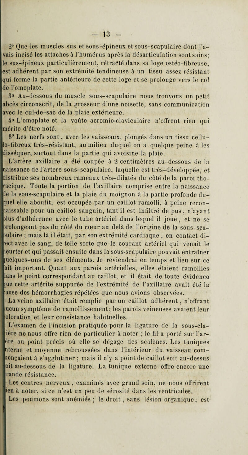 2° Que les muscles sus et sous-épineux et sous-scapulaire dont j’a¬ vais incisé les attaches à l’humérus après la désarticulation sont sains; le sus-épineux particulièrement, rétracté dans sa loge ostéo-fîbreuse, est adhérent par son extrémité tendineuse à un tissu assez résistant qui ferme la partie antérieure de cette loge et se prolonge vers le col de l’omoplate. 3° Au-dessous du muscle sous-scapulaire nous trouvons un petit abcès circonscrit, de la grosseur d’une noisette, sans communication avec le cul-de-sac de la plaie extérieure. 4o L’omoplate et la voûte acromio-claviculaire n’offrent rien qui mérite d’être noté. 5° Les nerfs sont, avec les vaisseaux, plongés dans un tissu cellu- lo-fibreux très-résistant, au milieu duquel on a quelque peine à les disséquer, surtout dans la partie qui avoisine la plaie. L’artère axillaire a été coupée à 2 centimètres au-dessous de la naissance de l’artère sous-scapulaire, laquelle est très-développée, et distribue ses nombreux rameaux très-dilatés du côté delà paroi tho- acique. Toute la portion de l'axillaire comprise entre la naissance e la sous-scapulaire et la plaie du moignon à la partie profonde du- uel elle aboutit, est occupée par un caillot ramolli, à peine recon¬ naissable pour un caillot sanguin, tant il est infiltré de pus, n’ayant us d’adhérence avec le tube artériel dans lequel il joue, et ne se rolongeant pas du côté du coeur au delà de l’origine de la sous-sca- mlaire ; mais là il était, par son extrémité cardiaque , en contact di- ect avec le sang, de telle sorte que le courant artériel qui venait le eurter et qui passait ensuite dans la sous-scapulaire pouvait entraîner uelques-uns de ses éléments. Je reviendrai en temps et lieu sur ce [ait important. Quant aux parois artérielles, elles étaient ramollies ans le point correspondant au caillot, et il était de toute évidence ue cette artérite suppurée de l’extrémité de l’axillaire avait été la ause des hémorrhagies répétées que nous avions observées. La veine axillaire était remplie par un caillot adhérent, n’offrant ucun symptôme de ramollissement; les parois veineuses avaient leur oloration et leur consistance habituelles. L’examen de l’incision pratiquée pour la ligature de la sous-cla- j ière ne nous offre rien de particulier à noter ; le fil a porté sur l’ar- ère au point précis où elle se dégage des scalènes. Les tuniques terne et moyenne rebroussées dans l’intérieur du vaisseau com- ençaient à s’agglutiner ; mais il n’y a point de caillot soit au-dessus toit au-dessous de la ligature. La tunique externe offre encore une rande résistance. Les centres nerveux , examinés avec grand soin, ne nous offrirent en à noter, si ce n’est un peu de sérosité dans les ventricules. Les poumons sont anémiés ; le droit, sans lésion organique, est