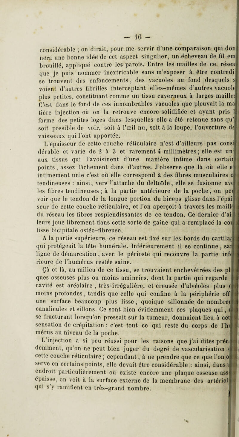 — 4 G - considérable ; on dirait, pour me servir d’une comparaison qui don liera une bonne idée de cet aspect singulier, un écheveau de fil em brouillé, appliqué contre les parois. Entre les mailles de ce résea que je puis nommer inextricable sans m’exposer à être contredi se trouvent des enfoncements , des vacuoles au fond desquels s voient d’autres fibrilles interceptant elles-mêmes d’autres vacuole plus petites, constituant comme un tissu caverneux à larges maille: C’est, dans le fond de ces innombrables vacuoles que pleuvait la ma tière injection où on la retrouve encore solidifiée et ayant pris 1 forme des petites loges dans lesquelles elle a été retenue sans qu’ soit possible de voir, soit à l’œil nu, soit à la loupe, l’ouverture d( vaisseaux qui l’ont apportée. L’épaisseur de cette couche réticulaire n’est d’ailleurs pas consi dérable et varie de 2 à 3 et rarement 4 millimètres ; elle est un aux tissus qui l’avoisinent d’une manière intime dans certair points, assez lâchement dans d’autres. J’observe que là où elle e intimement unie c’est où elle correspond à des fibres musculaires o tendineuses : ainsi, vers l’attache du deltoïde, elle se fusionne avt les fibres tendineuses; à la partie antérieure de la poche, on pei voir que le tendon de la longue portion du biceps glisse dans l’épai seur de cette couche réticulaire, et l’on aperçoit à travers les mailli du réseau les fibres resplendissantes de ce tendon. Ce dernier d’ai leurs joue librement dans cette sorte de gaine qui a remplacé la coi lisse bicipitale ostéo-fibreuse. A la partie supérieure, ce réseau est fixé sur les bords du cartilaî qui protégeait la tête humérale. Inférieurement il se continue, sai ligne de démarcation, avec le périoste qui recouvre la partie inf< rieure de l’humérus restée saine. Çà et là, au milieu de ce tissu, se trouvaient enchevêtrées des pl ques osseuses plus ou moins amincies, dont la partie qui regarde cavité est aréolaire , très-irrégulière, et creusée d’alvéoles plus moins profondes, tandis que celle qui confine à la périphérie off une surface beaucoup plus lisse, quoique sillonnée de nombrei canalicules et sillons. Ce sont bien évidemment ces plaques qui, ( se fracturant lorsqu’on pressait sur la tumeur, donnaient lieu à cet sensation de crépitation ; c’est tout ce qui reste du corps de l’hi mérus au niveau de la poche. L’injection a si peu réussi pour les raisons que j’ai dites préc< demment, qu’on ne peut bien juger du degré de vascularisation < cette couche réticulaire ; cependant, à ne prendre que ce que l’on o serve en certains points, elle devait être considérable : ainsi, dans i endroit particulièrement où existe encore une plaque osseuse ass épaisse, on voit à la surface externe de la membrane des artériol qui s y ramifient en très-grand nombre.