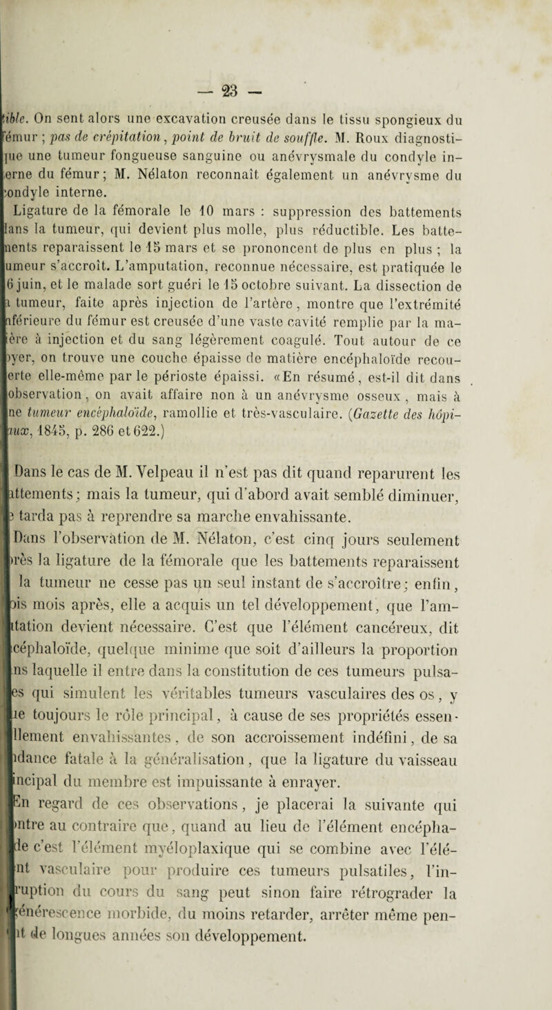 mie. On sent alors une excavation creusée dans le tissu spongieux du Fémur ; pas de crépitation, point de bruit de souffle. M. Roux diagnosti¬ que une tumeur fongueuse sanguine ou anévrysmale du condyle in¬ terne du fémur; M. Nélaton reconnaît également un anévrysme du hondyle interne. Ligature de la fémorale le 10 mars : suppression des battements Bans la tumeur, qui devient plus molle, plus réductible. Les batte¬ ments reparaissent le 15 mars et se prononcent de plus en plus ; la lumeur s’accroît. L’amputation, reconnue nécessaire, est pratiquée le 16 juin, et le malade sort guéri le 15 octobre suivant. La dissection de |i tumeur, faite après injection de l’artère, montre que l’extrémité Inférieure du fémur est creusée d’une vaste cavité remplie par la ma¬ lère à injection et du sang légèrement coagulé. Tout autour de ce |)yer, on trouve une couche épaisse de matière encéphaloïde recou- lerte elle-même par le périoste épaissi. «En résumé, est-il dit dans ■observation, on avait affaire non à un anévrysme osseux , mais à ■ne tumeur encéphaloïde, ramollie et très-vasculaire. (Gazette des hôpi- wiux, 1845, p. 286 et 622.) Dans le cas de M. Velpeau il n’est pas dit quand reparurent les ittements; mais la tumeur, qui d’abord avait semblé diminuer, h tarda pas à reprendre sa marche envahissante. Dans l’observation de M. Nélaton, c’est cinq jours seulement |>rès la ligature de la fémorale que les battements reparaissent la tumeur ne cesse pas un seul instant de s’accroître; enfin, pis mois après, elle a acquis un tel développement , que l’am- ptation devient nécessaire. C’est que l’élément cancéreux, dit Icéphaloïde, quelque minime que soit d’ailleurs la proportion ns laquelle il entre dans la constitution de ces tumeurs pulsa- es qui simulent les véritables tumeurs vasculaires des os, y lie toujours le rôle principal, à cause de ses propriétés essen- lllement envahissantes, de son accroissement indéfini, de sa lidance fatale à la généralisation, que la ligature du vaisseau I, Incipal du membre est impuissante à enrayer, rhi regard de ces observations, je placerai la suivante qui Imtre au contraire que, quand au lieu de l’élément encépha¬ le c’est l’élément myéloplaxique qui se combine avec l’élé- |nt vasculaire pour produire ces tumeurs pulsatiles, l’in- llruption du cours du sang peut sinon faire rétrograder la l'énérescence morbide, du moins retarder, arrêter même pen- |it de longues années son développement.