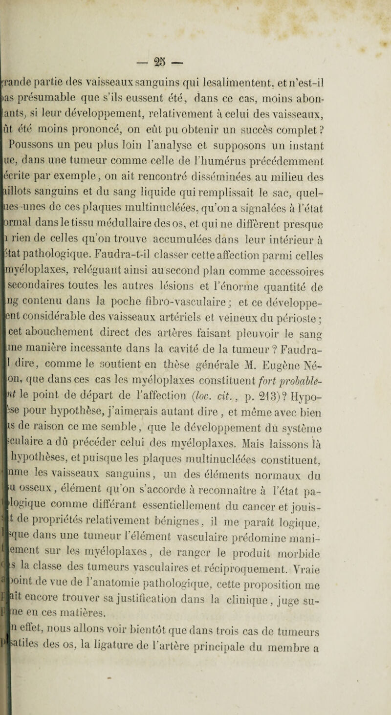 rrande partie des vaisseaux sanguins qui lesalimentent, et n’est-il >as présumable que s’ils eussent été, dans ce cas, moins abon¬ dants, si leur développement, relativement à celui des vaisseaux, lût été moins prononcé, on eût pu obtenir un succès complet ? Poussons un peu plus loin l’analyse et supposons un instant lue, dans une tumeur comme celle de l’humérus précédemment lécrite par exemple, on ait rencontré disséminées au milieu des pillots sanguins et du sang liquide qui remplissait le sac, quel- lies-unes de ces plaques multinucléées, qu’on a signalées à l’état jonnal dans le tissu médullaire des os, et qui ne diffèrent presque 1 rien de celles qu’on trouve accumulées dans leur intérieur à ptat pathologique. Faudra-t-i] classer cette affection parmi celles jmyéloplaxes, reléguant ainsi au second plan comme accessoires j secondaires toutes les autres lésions et l’énorme quantité de |ng contenu dans la poche fîbro-vasculaire ; et ce développe¬ nt considérable des vaisseaux artériels et veineux du périoste ; cet abouchement direct des artères faisant pleuvoir le sang \me manière incessante dans la cavité de la tumeur ? Faudra- 1 dire, comme le soutient en thèse générale M. Eugène Né- Ion, que dans ces cas les myéloplaxes constituent fort probable- V't le point de départ de l’affection (loc. cit., p. 213)? Hypo- fese pour hypothèse, j’aimprais autant dire , et meme avec bien lis de raison ce me semble, que le développement du système fculaire a dû précéder celui des myéloplaxes. Mais laissons là I hypothèses, et puisque les plaques multinucléées constituent, urne les vaisseaux sanguins, un des éléments normaux du lu osseux, élément qu’on s’accorde à reconnaître à l’état pa- llogique comme différant essentiellement du cancer et jouis- t de propriétés relativement bénignes, il me paraît logique, Ique dans une tumeur l’élément vasculaire prédomine mani- lement sur les myéloplaxes, de ranger le produit morbide Ils la classe des tumeurs vasculaires et réciproquement. Vraie ■)oint de \ue de 1 anatomie pathologique, cette proposition me wiît encore trouver sa justification dans la clinique, juge su- î»ne en ces matières. ■n effet, nous allons voir bientôt que dans trois cas de tumeurs B utiles des os, la ligature de l’artère principale du membre a