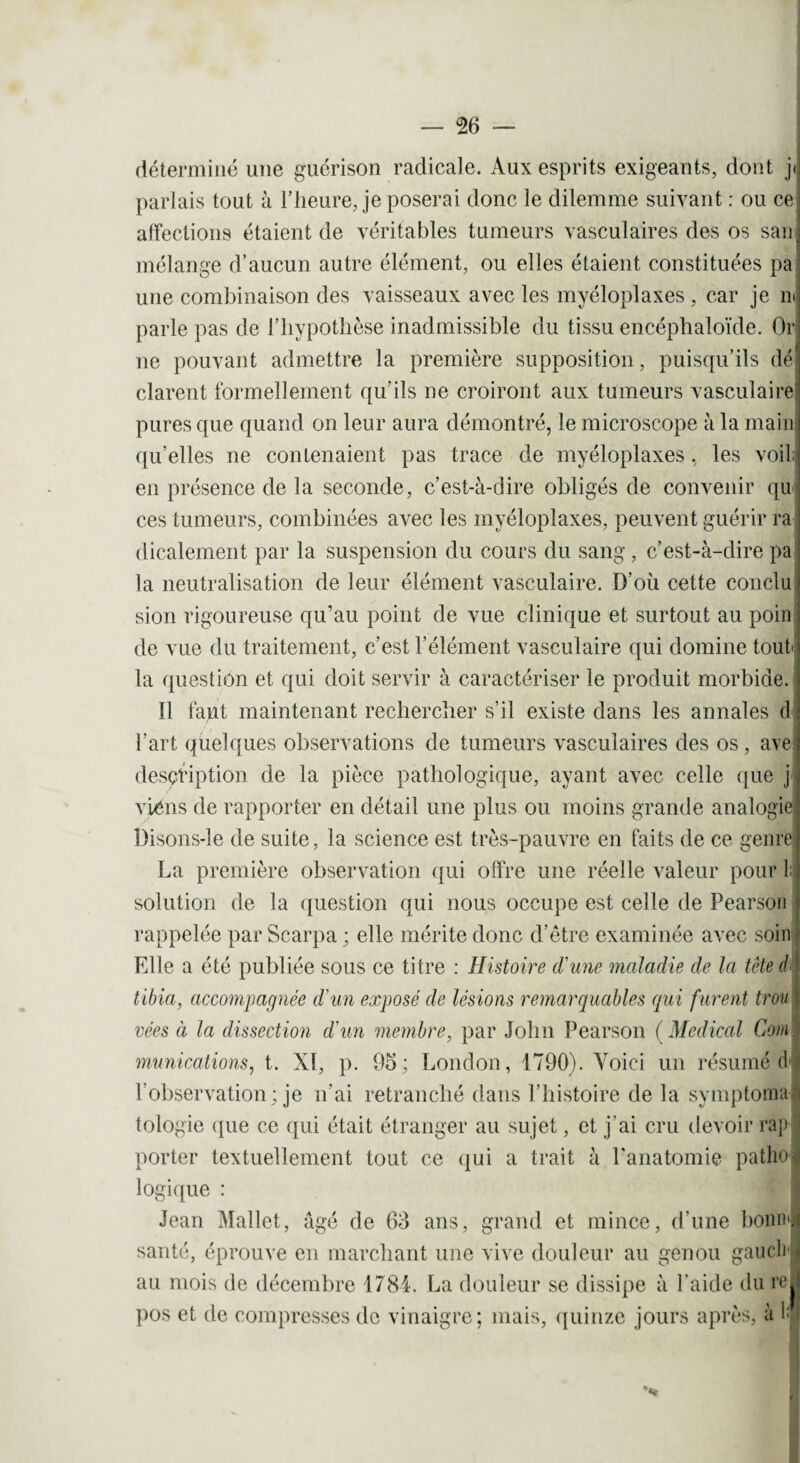 déterminé une guérison radicale. Aux esprits exigeants, dont ji parlais tout à l’heure, je poserai donc le dilemme suivant : ou ce affections étaient de véritables tumeurs vasculaires des os san mélange d’aucun autre élément, ou elles étaient constituées pa une combinaison des vaisseaux avec les myéloplaxes , car je ni parle pas de l’hypothèse inadmissible du tissu encéphaloïde. Or ne pouvant admettre la première supposition, puisqu’ils dé clarent formellement qu’ils ne croiront aux tumeurs vasculaire pures que quand on leur aura démontré, le microscope à la main qu’elles ne contenaient pas trace de myéloplaxes, les voil; en présence de la seconde, c’est-à-dire obligés de convenir qui ces tumeurs, combinées avec les myéloplaxes, peuvent guérir ra dicalement par la suspension du cours du sang , c’est-à-dire pa la neutralisation de leur élément vasculaire. D’où cette conclu sion rigoureuse qu’au point de vue clinique et surtout au poin de vue du traitement, c’est l’élément vasculaire qui domine tout la question et qui doit servir à caractériser le produit morbide. 11 faut maintenant rechercher s’il existe dans les annales d l’art quelques observations de tumeurs vasculaires des os , ave description de la pièce pathologique, ayant avec celle que j viéns de rapporter en détail une plus ou moins grande analogie l)isons-le de suite, la science est très-pauvre en faits de ce genre La première observation qui offre une réelle valeur pour 1; solution de la question qui nous occupe est celle de Pearson rappelée par Scarpa ; elle mérite donc d’être examinée avec soin Elle a été publiée sous ce titre : Histoire d'une maladie de la tête d tibia, accompagnée d'un exposé de lésions remarquables qui furent trou vées à la dissection d'un membre, par John Pearson ( Medical Coin munications, t. XI, p. 95; London, 1790). Voici un résumé d l’observation; je n'ai retranché dans l’histoire de la symptoma. tologie que ce qui était étranger au sujet, et j’ai cru devoir rap porter textuellement tout ce qui a trait à l'anatomie patho¬ logique : Jean Mallet, âgé de 63 ans, grand et mince, d’une bonnl santé, éprouve en marchant une vive douleur au genou gauch t au mois de décembre 1784. La douleur se dissipe à l’aide du red pos et de compresses de vinaigre; mais, quinze jours après, à f i