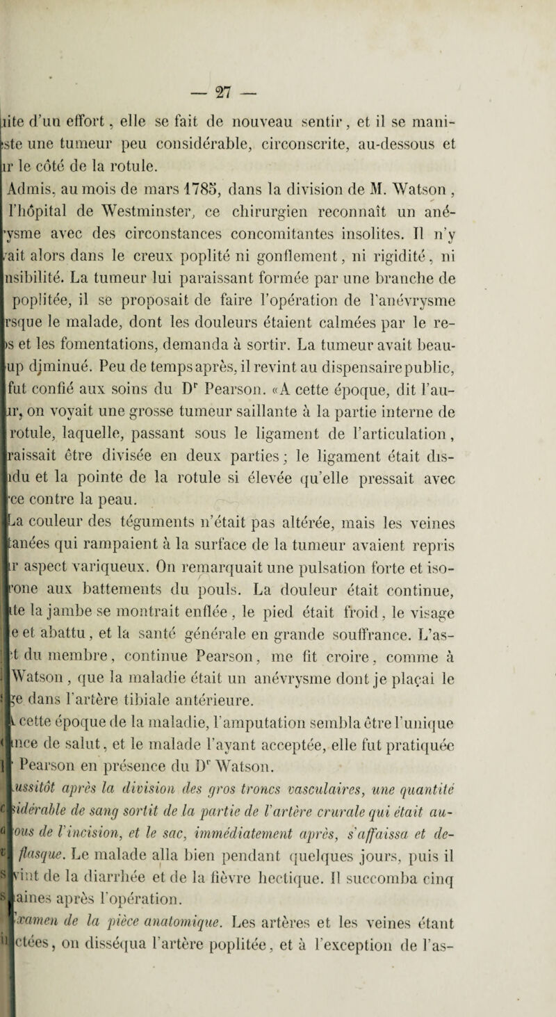 liite d’un effort, elle se fait de nouveau sentir, et il se mani¬ feste une tumeur peu considérable, circonscrite, au-dessous et ir le côté de la rotule. Admis, au mois de mars 1785, dans la division de M. Watson , l’hôpital de Westminster, ce chirurgien reconnaît un ané- pysme avec des circonstances concomitantes insolites. Il n’v /ait alors dans le creux poplité ni gonflement, ni rigidité, ni lisibilité. La tumeur lui paraissant formée par une branche de poplitée, il se proposait de faire l’opération de l’anévrysme irsque le malade, dont les douleurs étaient calmées par le re- Ibs et les fomentations, demanda à sortir. La tumeur avait beau- fup djminué. Peu de temps après, il revint au dispensaire public, Ifut confié aux soins du Dr Pearson. «A cette époque, dit l’au- lir,. on voyait une grosse tumeur saillante à la partie interne de ■ rotule, laquelle, passant sous le ligament de l’articulation, Iraissait être divisée en deux parties; le ligament était dis- [*'du et la pointe de la rotule si élevée qu’elle pressait avec ce contre la peau. ^a couleur des téguments n’était pas altérée, mais les veines manées qui rampaient à la surface de la tumeur avaient repris Ur aspect variqueux. On remarquait une pulsation forte et iso- jrone aux battements du pouls. La douleur était continue, ||ite la jambe se montrait enflée , le pied était froid, le visage cl e et abattu, et la santé générale en grande souffrance. L’as- •t du membre, continue Pearson, me fit croire, comme à Watson , que la maladie était un anévrysme dont je plaçai le ^e dans l’artère tibiale antérieure. i cette époque de la maladie, l'amputation sembla être l’unique mce de salut, et le malade Payant acceptée, elle fut pratiquée Pearson en présence du Dr Watson. ussitôt après la division des gros troncs vasculaires, une quantité Udérable de sang sortit de la partie de l'artère crurale qui était au- ous de l'incision, et le sac, immédiatement après, s'affaissa et de- flasque. Le malade alla bien pendant quelques jours, puis il vint de la diarrhée et de la fièvre hectique. 11 succomba cinq aines après l'opération. amen de la pièce anatomique. Les artères et les veines étant ctées, on disséqua l’artère poplitée, et à l’exception de Pas-