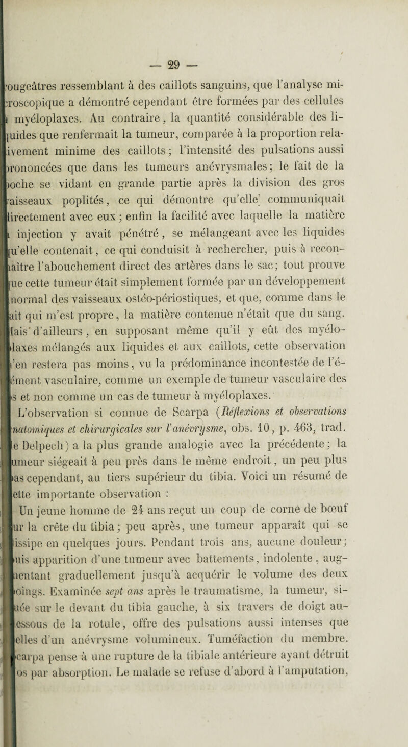 ougeâtres ressemblant à des caillots sanguins, que l’analyse mi- roscopique a démontré cependant être formées par des cellules myéloplaxes. Au contraire, la quantité considérable des li- uides que renfermait la tumeur, comparée à la proportion rela- ivement minime des caillots ; l’intensité des pulsations aussi rononcées que dans les tumeurs anévrysmales; le fait de la ocbe se vidant en grande partie après la division des gros aisseaux poplités, ce qui démontre qu’elle communiquait irectement avec eux ; enfin la facilité avec laquelle la matière injection y avait pénétré, se mélangeant avec les liquides [u’elle contenait, ce qui conduisit à rechercher, puis à recon- laître l'abouchement direct des artères dans le sac; tout prouve [ue cette tumeur était simplement formée par un développement normal des vaisseaux ostéo-périostiques, et que, comme dans le ^it qui m’est propre, la matière contenue n’était que du sang, liais’d’ailleurs , en supposant même qu’il y eût des myélo- Idaxes mélangés aux liquides et aux caillots, cette observation l’en restera pas moins, vu la prédominance incontestée de l’é¬ lément vasculaire, comme un exemple de tumeur vasculaire des ts et non comme un cas de tumeur à myéloplaxes. L’observation si connue de Scarpa (Réflexions et observations inatomiques et chirurgicales sur Vanévrysme, obs. 10, p. 463, trad. [e Delpech) a la plus grande analogie avec la précédente; la Jumeur siégeait à peu près dans le même endroit, un peu plus las cependant, au tiers supérieur du tibia. Voici un résumé de Jette importante observation : Un jeune homme de 24 ans reçut un coup de corne de bœuf jur la crête du tibia ; peu après, une tumeur apparaît qui se lissipe en quelques jours. Pendant trois ans, aucune douleur; luis apparition d’une tumeur avec battements, indolente , aug¬ mentant graduellement jusqu’à acquérir le volume des deux ■oings. Examinée sept ans après le traumatisme, la tumeur, si- liée sur le devant du tibia gauche, à six travers de doigt au- lessous de la rotule, offre des pulsations aussi intenses que ■elles d’un anévrysme volumineux. Tuméfaction du membre, learpa pense à une rupture de la tibiale antérieure ayant détruit ■ os par absorption. Le malade se retuse d abord à 1 amputation.