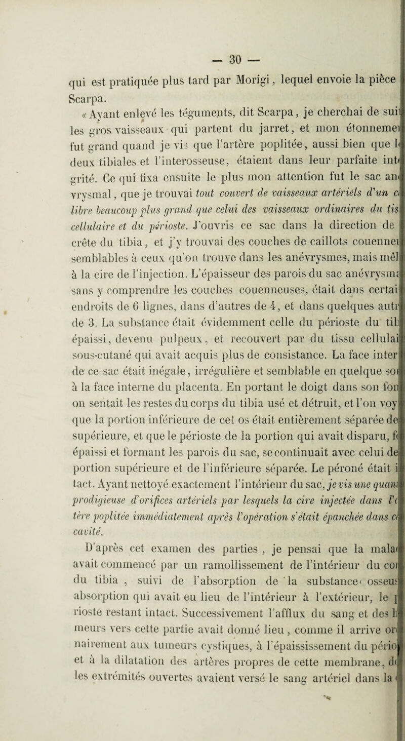 qui est pratiquée plus tard par Morigi, lequel envoie la pièce Scarpa. «Ayant enlevé les téguments, dit Scarpa, je cherchai de suil les gros vaisseaux qui partent du jarret, et mon éîonnemei fut grand quand je vis que l’artère poplitée, aussi bien que 1 deux tibiales et F interosseuse, étaient dans leur parfaite inh grité. Ce qui fixa ensuite le plus mon attention fut le sac an< vrysmal, que je trouvai tout couvert de vaisseaux artériels d'un libre beaucoup plus grand que celui des vaisseaux ordinaires du tis cellulaire et du périoste. J’ouvris ce sac dans la direction de crête du tibia, et j'y trouvai des couches de caillots couenneii semblables à ceux qu'on trouve dans les anévrysmes, mais mêl à la cire de l’injection. L’épaisseur des parois du sac anévrysme sans y comprendre les couches couenneuses, était dans certai endroits de 6 lignes, dans d’autres de 4, et dans quelques autr de 3. La substance était évidemment celle du périoste du til épaissi, devenu pulpeux, et recouvert par du tissu cellulai sous-cutané qui avait acquis plus de consistance. La face inter de ce sac était inégale, irrégulière et semblable en quelque so à la face interne du placenta. En portant le doigt dans son fo on sentait les restes du corps du tibia usé et détruit, et l’on voy que la portion inférieure de cet os était entièrement séparée de] supérieure, et que le périoste de la portion qui avait disparu, fri épaissi et formant les parois du sac, se continuait avec celui de> portion supérieure et de l'inférieure séparée. Le péroné était i tact. Ayant nettoyé exactement l’intérieur du sac, je vis une quan\ prodigieuse d'orifices artériels par lesquels la cire injectée dans l’e tère poplitée immédiatement après l'opération s’était épanchée dans ci cavité. D’après cet examen des parties , je pensai que la malar avait commencé par un ramollissement de l’intérieur du coi du tibia , suivi de l'absorption de la substance* osseus absorption qui avait eu lieu de l’intérieur à l’extérieur, le ] rioste restant intact. Successivement l’afflux du sang et des F meurs vers cette partie avait donné lieu , comme il arrive or nairement aux tumeurs cystiques, à l’épaississement du pério et a la dilatation des artères propres de cette membrane. d( les extrémités ouvertes avaient versé le sang artériel dans la
