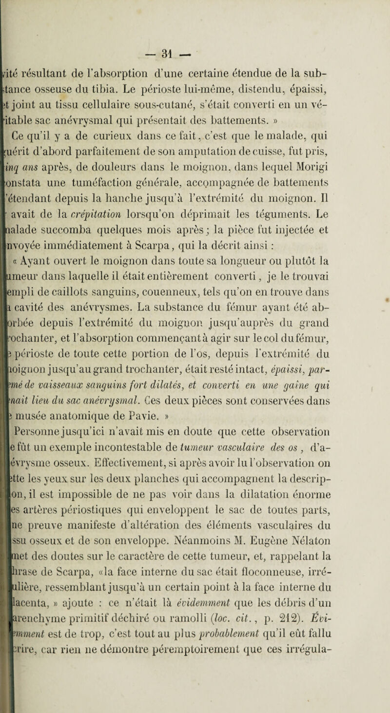 ♦ ité résultant de l’absorption d’une certaine étendue de la sub¬ stance osseuse du tibia. Le périoste lui-même, distendu, épaissi, it joint au tissu cellulaire sous-cutané, s’était converti en un vé¬ ritable sac anévrysmal qui présentait des battements. » Ce qu’il y a de curieux dans ce fait, c’est que le malade, qui Luérit d’abord parfaitement de son amputation de cuisse, fut pris, \inq ans après, de douleurs dans le moignon, dans lequel Morigi [onstata une tuméfaction générale, accompagnée de battements l’étendant depuis la hanclie jusqu'à l’extrémité du moignon. Il r avait de la crépitation lorsqu’on déprimait les téguments. Le Inalade succomba quelques mois après; la pièce fut injectée et Invoyée immédiatement à Scarpa, qui la décrit ainsi : « Ayant ouvert le moignon dans toute sa longueur ou plutôt la limeur dans laquelle il était entièrement converti, je le trouvai ■empli de caillots sanguins, couenneux, tels qu’on en trouve dans | Il cavité des anévrysmes. La substance du fémur ayant été ab- lorhée depuis l’extrémité du moignon jusqu'auprès du grand l’ochanter, et l’absorption commençant à agir sur le col du fémur, r périoste de toute cette portion de l'os, depuis l’extrémité du moignon jusqu’au grand trochanter, était resté intact, épaissi, par- wmé de vaisseaux sanguins fort dilatés, et converti en une gaine qui muait lieu du sac anévrysmal. Ces deux pièces sont conservées dans le musée anatomique de Pavie. » Personne jusqu’ici n’avait mis en doute que cette observation e fût un exemple incontestable de tumeur vasculaire des os , d’a- évrysme osseux. Effectivement, si après avoir lu l’observation on ette les yeux sur les deux planches qui accompagnent la descrip- on, il est impossible de ne pas voir dans la dilatation énorme es artères périostiques qui enveloppent le sac de toutes parts, ne preuve manifeste d’altération des éléments vasculaires du i ssu osseux et de son enveloppe. Néanmoins M. Eugène Nélaton met des doutes sur le caractère de cette tumeur, et, rappelant la prase de Scarpa, «la face interne du sac était floconneuse, irré- filière, ressemblant jusqu’à un certain point à la face interne du pcenta, « ajoute : ce n’était là évidemment que les débris d’un brenchyme primitif déchiré ou ramolli (loc. cit., p. 212). Évi- pminent est de trop, c’est tout au plus probablement qu’il eût fallu pire, car rien ne démontre péremptoirement que ces irrégula-