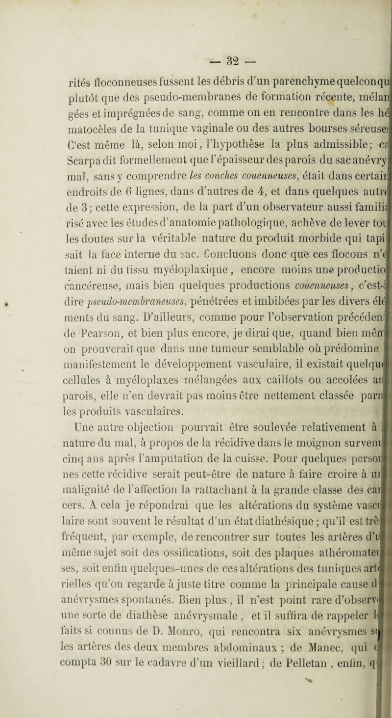 rites floconneuses fussent les débris d’un parenchyme quelconqu plutôt que des pseudo-membranes de formation récente, mélan gées et imprégnées de sang, comme on en rencontre dans les hé matocèles de la tunique vaginale ou des autres bourses séreuse; C’est même là, selon moi, l’hypothèse la plus admissible; es Scarpadit formellement que l’épaisseur des parois dusacanévry mal, sans y comprendre les couches couenneuses, était dans certair endroits de 6 lignes, dans d’autres de 4, et dans quelques autrt de 3; cette expression, de la part d’un observateur aussi famili; risé avec les études d’anatomie pathologique, achève de lever toi les doutes sur la véritable nature du produit morbide qui tapi sait la face interne du sac. Concluons donc que ces flocons n’t taient ni du tissu myéloplaxique , encore moins uneproduetio cancéreuse, mais bien quelques productions couenneuses, c’est-; dire pseudo-membraneuses, pénétrées et imbibées par les divers éle| ments du sang. D’ailleurs, comme pour l’observation précédent de Pearson, et bien plus encore, je dirai que, quand bien me on prouverait que dans une tumeur semblable où prédomine I manifestement le développement vasculaire, il existait quelqui cellules à myéloplaxes mélangées aux caillots ou accolées a parois, elle n’en devrait pas moins être nettement classée par les produits vasculaires. Une autre objection pourrait être soulevée relativement à nature du mal, à propos de la récidive dans le moignon surveni cinq ans après l’amputation de la cuisse. Pour quelques persoij nés cette récidive serait peut-être de nature à faire croire à urj malignité de P affection la rattachant à la grande classe des ca cers. A cela je répondrai que les altérations du système vasci laire sont souvent le résultat d’un étatdiathésique ; qu’il est trèj fréquent, par exemple, de rencontrer sur toutes les artères d’ même sujet soit des ossifications, soit des plaques athéromatei ses, soit enfin quelques-unes de ces altérations des tuniques art< rielles qu’on regarde à juste titre comme la principale cause d anévrysmes spontanés. Bien plus , il n'est point rare d’observ une sorte de diathèse anévrysmale , et il suffira de rappeler 1 faits si connus de D. Monro, qui rencontra six anévrysmes si les artères des deux membres abdominaux ; de Manec, qui <■ compta 30 sur le cadavre d’un vieillard; de Pelletan , enlin, q