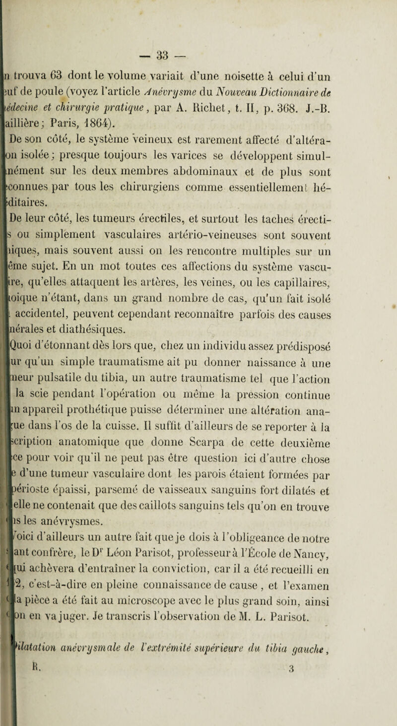 In trouva 63 dont le volume variait d’une noisette à celui d’un puf de poule (voyez l’article Anévrysme du Nouveau Dictionnaire de médecine et chirurgie pratique, par A. Richet, t. II, p. 368. J.-B. laiHièrc; Paris, d 864). I De son côté, le système veineux est rarement affecté d’altéra- Jon isolée; presque toujours les varices se développent simul- Inément sur les deux membres abdominaux et de plus sont Iconnues par tous les chirurgiens comme essentiellement hé- Iditaires. IDe leur côté, les tumeurs érectiles, et surtout les taches érecti- |s ou simplement vasculaires artério-veineuses sont souvent Ihques, mais souvent aussi on les rencontre multiples sur un lème sujet. En un mot toutes ces affections du système vascu- jjire, qu’elles attaquent les artères, les veines, ou les capillaires, lioique n’étant, dans un grand nombre de cas, qu’un fait isolé il accidentel, peuvent cependant reconnaître parfois des causes ■nérales et diathésiques. ■Quoi d étonnant dès lors que, chez un individu assez prédisposé ||ur qu'un simple traumatisme ait pu donner naissance à une lueur pulsatile du tibia, un autre traumatisme tel que l’action I la scie pendant l'opération ou même la pression continue Jm appareil prothétique puisse déterminer une altération ana- ||ue dans l'os de la cuisse. 11 suffit d’ailleurs de se reporter à ia fccription anatomique que donne Scarpa de cette deuxième t Ice pour voir qu'il ne peut pas être question ici d’autre chose Je d’une tumeur vasculaire dont les parois étaient formées par ■périoste épaissi, parsemé de vaisseaux sanguins fort dilatés et ■elle ne contenait que des caillots sanguins tels qu’on en trouve 'iis les anévrysmes. léoici d’ailleurs un autre fait que je dois à l’obligeance de notre j lant confrère, leD1' Léon Parisot, professeur à l'École de Nancy, *l{ui achèvera d’entraîner la conviction, car il a été recueilli en )4|2, c’est-à-dire en pleine connaissance de cause , et l’examen cla pièce a été fait au microscope avec le plus grand soin, ainsi iCion pu va juger. Je transcris l'observation de M. L. Parisot. anévrysmale de l'extrémité supérieure du tibia gauche, 3 R.