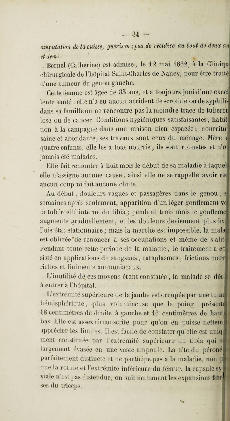 amputation de la cuisse, guérison ; pas.de récidive au bout de deux an et demi. Bernel (Catherine) est admise, le 12 mai 1862, à la Cliniqu chirurgicale de l’hôpital Saint-Charles de Nancy, pour être traité: d’une tumeur du genou gauche. Cette femme est âgée de 35 ans, et a toujours joui d’une excel lente santé ; elle n’a eu aucun accident de scrofule ou de syphilis! dans sa famille on ne rencontre pas la moindre trace de tubercij lose ou de cancer. Conditions hygiéniques satisfaisantes; habit tion à la campagne dans une maison bien espacée ; nourrituij saine et abondante, ses travaux sont ceux du ménage. Mère ( j quatre enfants, elle les a tous nourris, ils sont robustes et n’oJ jamais été malades. Elle fait remonter à huit mois le début de sa maladie à laque] I elle n’assigne aucune cause , ainsi elle ne se rappelle avoir re< aucun coup ni fait aucune chute. Au début, douleurs vagues et passagères dans le genou ; si semaines après seulement, apparition d’un léger gonflement vef la tubérosité interne du tibia ; pendant trois mois le gonfleme augmente graduellement, et les douleurs deviennent plusfixJI Puis état stationnaire ; mais la marche est impossible, la mala est obligée*de renoncer à ses occupations et même de s’aliti i Pendant toute cette période de la maladie, le traitement a cc i sisté en applications de sangsues, cataplasmes, frictions merc rielles et liniments ammoniacaux. L’inutilité de ces moyens étant constatée , la malade se déc] à entrer à l’hôpital. L’extrémité supérieure de la jambe est occupée par une tum<| hémisphérique, plus volumineuse que le poing, présenté 18 centimètres de droite à gauche et 16 centimètres de haut* bas. Elle est assez circonscrite pour qu’on en puisse nettem « apprécier les limites. Il est facile de constater qu'elle est uniq l ment constituée par l'extrémité supérieure du tibia qui si largement évasée en une vaste ampoule. La tête du péroné* j partaitement distincte et ne participe pas à la maladie, non pi.t que la rotule et l’extrémité inférieure du fémur, la capsule sy 1 viale n est pas distendue, on suit nettement les expansions fibi * ses du triceps.