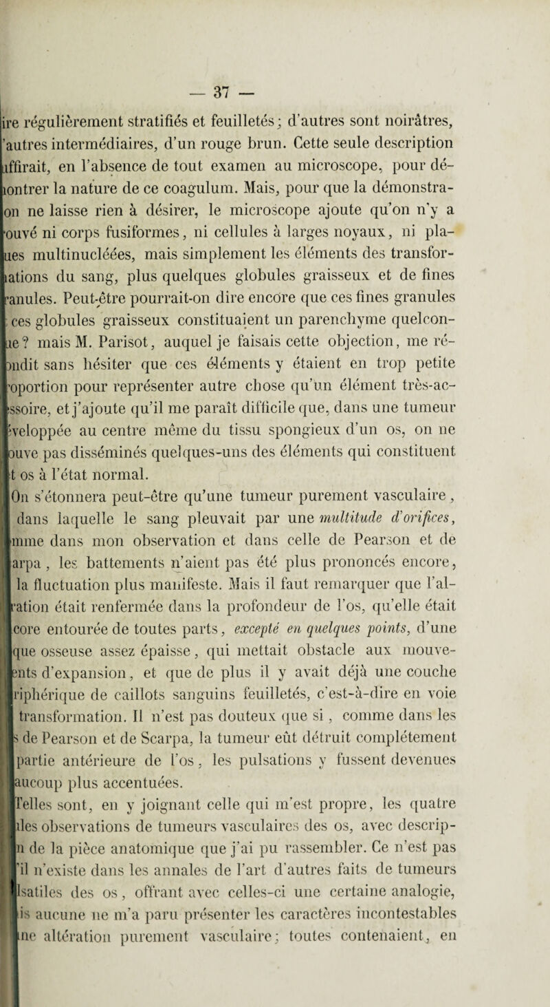 lire régulièrement stratifiés et feuilletés; d'autres sont noirâtres, ’autres intermédiaires, d’un rouge brun. Cette seule description liffirait, en l’absence de tout examen au microscope, pour dé- hontrer la nature de ce coagulum. Mais, pour que la démonstra- |on ne laisse rien à désirer, le microscope ajoute qu’on n’y a [ouvé ni corps fusiformes, ni cellules à larges noyaux, ni pla¬ tes multinucléées, mais simplement les éléments des transfor¬ mations du sang, plus quelques globules graisseux et de fines lanules. Peut-être pourrait-on dire encore que ces fines granules I ces globules graisseux constituaient un parenchyme quelcon- lie? mais M. Parisot, auquel je faisais cette objection, me ré- londit sans hésiter que ces éléments y étaient en trop petite roportion pour représenter autre chose qu’un élément très-ac- Issoire, et j’ajoute qu’il me paraît difficile que, dans une tumeur fcveloppée au centre même du tissu spongieux d’un os, on 11e louve pas disséminés quelques-uns des éléments qui constituent Jt os à l’état normal. ■On s’étonnera peut-être qu’une tumeur purement vasculaire , dans laquelle le sang pleuvait par une multitude d'orifices, Imme dans mon observation et dans celle de Pearson et de iarpa , les battements n’aient pas été plus prononcés encore, I la fluctuation plus manifeste. Mais il faut remarquer que l’al- ■’ation était renfermée dans la profondeur de l’os, qu’elle était Icore entourée de toutes parts, excepté en quelques points, d’une lïque osseuse assez épaisse , qui mettait obstacle aux mouve¬ ments d’expansion, et que de plus il y avait déjà une couche Iriphérique de caillots sanguins feuilletés, c'est-à-dire en voie I transformation. Il n’est pas douteux que si, comme dans les m de Pearson et de Scarpa, la tumeur eût détruit complètement «partie antérieure de l’os, les pulsations y fussent devenues jaucoup plus accentuées. «Telles sont, en y joignant celle qui m’est propre, les quatre ■îles observations de tumeurs vasculaires des os, avec descrip- In de la pièce anatomique que j’ai pu rassembler. Ce n’est pas J il n’existe dans les annales de l’art d’autres faits de tumeurs lllsatiles des os, offrant avec celles-ci une certaine analogie, lis aucune 11e m’a paru présenter les caractères incontestables line altération purement vasculaire; toutes contenaient, en
