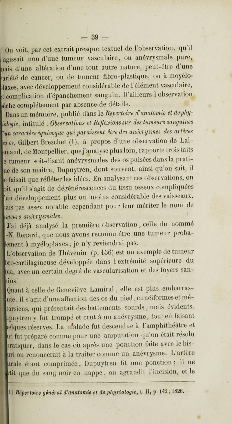 On voit, par cet extrait presque textuel de l’observation, qu’il l’aeissait non d’une tumeur vasculaire, ou anévrysmale pure, nais d’une altération d’une tout autre nature, peut-être d’une ariété de cancer, ou de tumeur fibro-plastique, ou à moyélo- Llaxes, avec développement considérable de l’élément vasculaire, [t complication d’épanchement sanguin. D’ailleurs l’observation lèche complètement par absence de détails. I Dans un mémoire, publié dans le Répertoire d'anatomie et de phy¬ siologie, intitulé : Observations et Réflexions sur des tumeurs sanguines y un caractère équivoque qui paraissent être des anévrysmes des artères les os, Gilbert Breschet (1), à propos d’une observation de Lal- lunand, de Montpellier, quej’analyse plus loin, rapporte trois faits le tumeur soit-disant anévrysmales des os puisées dans la prati¬ que de son maitre, Dupuytren, dont souvent, ainsi qu on sait, il le faisait que réfléter les idées. En analysant ces observations, on ■oit qu’il s’agit de dégénérescences du tissu osseux compliquées ïun développement plus ou moins considérable des vaisseaux, liais pas assez notable cependant pour leur mériter le nom de Imeurs anévrysmales. t J’ai déjà analysé la première observation, celle du nommé l-N. Renard, que nous avons reconnu être une tumeur proba¬ blement à myéloplaxes; je n’y reviendrai pas. I L’observation de Thévenin (p. 156) est un exemple de tumeur Ibro-cartilagineuse développée dans 1 extrémité supérieure du Ibia, avec un certain degré de vascularisation et des loyers san- IJpins. ■ Quant à celle de Geneviève Garnirai , elle est plus embarras- Inte. Il s’agit d’une affection des os du pied, cunéiformes et mé- i Ijtarsiens, qui présentait des battements sourds, mais évidents. Iipuytren y fut trompé et crut à un anévrysme, tout en faisant Lelques réserves. La nfalade fut descendue à 1 amphithéâtre et lut fut préparé comme pour une amputation quon était résolu Pratiquer, dans le cas où après une ponction taite avec le bis- Lri on renoncerait à la traiter comme un anévrysme. L artère lurale étant comprimée, Dupuytren lit une ponction; il ne Irtit que du sang noir en nappe : on agrandit l’incision, et le 1) Répertoire général d'anatomie et de physiologie, t. 11, p. 142; 1826.