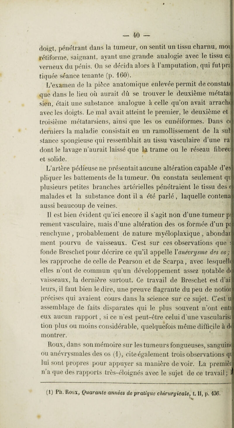 doigt, pénétrant dans la tumeur, on sentit un tissu charnu, moi rétiforme, saignant, ayant une grande analogie avec le tissu c; verneux du pénis. On se décida alors à l’amputation, qui fut pré tiquée séance tenante (p. 160). L’examen de la pièce anatomique enlevée permit de constat! que dans le lieu où aurait dû se trouver le deuxième métatai» sien, était une substance analogue à celle qu’on avait arracln, avec les doigts. Le mal avait atteint le premier, le deuxième et troisième métatarsiens, ainsi que les os cunéiformes. Dans ci derniers la maladie consistait en un ramollissement de la sul stance spongieuse qui ressemblait au tissu vasculaire d’une ra dont le lavage n’aurait laissé que la trame ou le réseau fibreu et solide. L’artère pédieuse ne présentait aucune altération capable d’ej pliquer les battements de la tumeur. On constata seulement qi plusieurs petites branches artérielles pénétraient le tissu des ( malades et la substance dont il a été parlé, laquelle contena aussi beaucoup de veines. 11 est bien évident qu’ici encore il s'agit non d’une tumeur pi renient vasculaire, mais d’une altération des os formée d’un p; renchyme , probablement de nature myéloplaxique , abondai ment pourvu de vaisseaux. C’est sur ces observations que a fonde Breschet pour décrire ce qu’il appelle Y anévrysme des os ; \ les rapproche de celle de Pearson et de Scarpa, avec lesquels elles n’ont de commun qu’un développement assez notable d< vaisseaux, la dernière surtout. Ce travail de Breschet est d’ai leurs, il faut bien le dire, une preuve flagrante du peu de notioi précises qui avaient cours dans la science sur ce sujet. C’-est u assemblage de faits disparates qui le plus souvent n’ont enti eux aucun rapport, si ce n’est peut-être celui d’une vascularis; tion plus ou moins considérable, quelquefois même difficile à d< montrer. Roux, dans son mémoire sur les tumeurs fongueuses, sanguin! ou anévrysmales des os (1), cite également trois observations qi lui sont propres pour appuyer sa manière de voir. La premièi n’a que des rapports très-éloignés avec le sujet de ce travail ; 1 (1) Pb. Roux, Quarante années de pratique chirurgicale, t, II, p. 436.