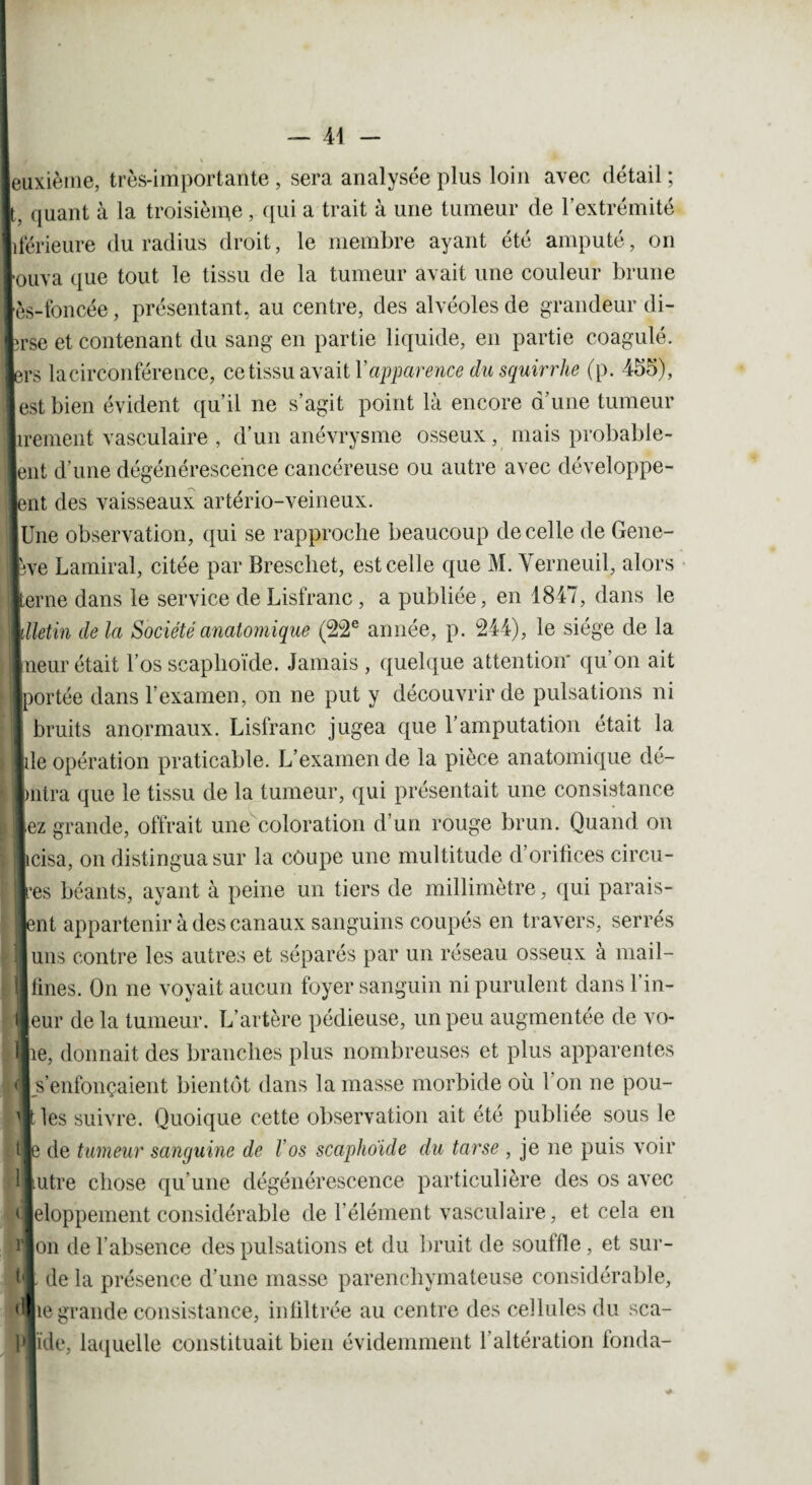 MM euxièine, très-importante , sera analysée plus loin avec détail ; L quant à la troisième, qui a trait à une tumeur de l’extrémité hférieure du radius droit, le membre ayant été amputé, on [ouva que tout le tissu de la tumeur avait une couleur brune ; lès-foncée, présentant, au centre, des alvéoles de grandeur di- Ilrse et contenant du sang en partie liquide, en partie coagulé, lers lacirconférence, ce tissu avait Y apparence dusquirrhe (p. 455), est bien évident qu’il ne s’agit point là encore d’une tumeur irement vasculaire , d’un anévrysme osseux, mais probable- eut d’une dégénérescence cancéreuse ou autre avec développe¬ rait des vaisseaux artério-veineux. |Une observation, qui se rapproche beaucoup de celle de Gene- 1Hre Lamiral, citée par Brescliet, est celle que M. Verneuil, alors terne dans le service de Lisfranc, a publiée, en 1847, dans le illetin de la Société anatomique (22e année, p. 244), le siège de la lueur était l’os scaphoïde. Jamais , quelque attention* qu’on ait [portée dans l’examen, on ne put y découvrir de pulsations ni I bruits anormaux. Lisfranc jugea que l’amputation était la file opération praticable. L’examen de la pièce anatomique dé¬ labra que le tissu de la tumeur, qui présentait une consistance liez grande, offrait une coloration d’un rouge brun. Quand on [îcisa, on distingua sur la côupe une multitude d’orifices circu¬ les béants, ayant à peine un tiers de millimètre, qui parais¬ sait appartenir à des canaux sanguins coupés en travers, serrés | uns contre les autres et séparés par un réseau osseux à mail- fines. On ne voyait aucun foyer sanguin ni purulent dans 1 in- [eur de la tumeur. L’artère pédieuse, un peu augmentée de vo- ilie, donnait des branches plus nombreuses et plus apparentes s’enfonçaient bientôt dans la masse morbide où 1 on ne pou- |t les suivre. Quoique cette observation ait été publiée sous le l le de tumeur sanguine de Vos scaphoïde du tarse , je ne puis voir Autre chose qu’une dégénérescence particulière des os avec ejeloppement considérable de l’élément vasculaire, et cela en lion de l’absence des pulsations et du bruit de souffle, et sur¬ fil de la présence d’une masse parenchymateuse considérable, q|ie grande consistance, infiltrée au centre des cellules du sca- filïde, laquelle constituait bien évidemment l’altération fonda-