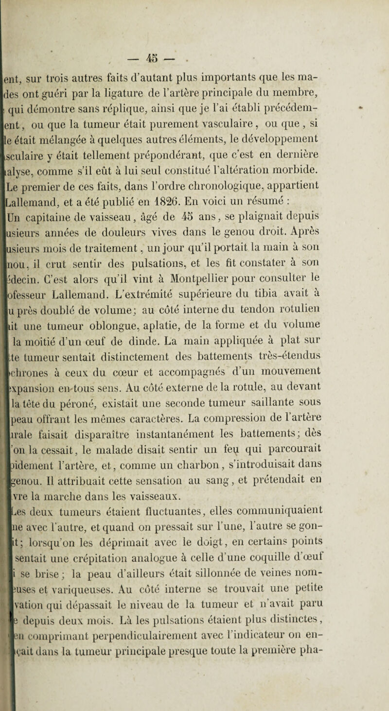 ent, sur trois autres faits d’autant plus importants que les ma¬ nies ont guéri par la ligature de l’artère principale du membre, [ qui démontre sans réplique, ainsi que je l’ai établi précédem- ent, ou que la tumeur était purement vasculaire, ou que , si he était mélangée à quelques autres éléments, le développement Isculaire y était tellement prépondérant, que c’est en dernière Lalyse, comme s’il eût à lui seul constitué l’altération morbide. |Le premier de ces faits, dans l’ordre chronologique, appartient [Lallemand, et a été publié en 1826. En voici un résumé : IUn capitaine de vaisseau, âgé de 45 ans, se plaignait depuis lusieurs années de douleurs vives dans le genou droit. Après jusieurs mois de traitement, un jour qu’il portait la main à son Inou, il crut sentir des pulsations, et les fit constater à son pdecin. C’est alors qu'il vint à Montpellier pour consulter le lofesseur Lallemand. L'extrémité supérieure du tibia avait à lu près doublé de volume; au côté interne du tendon rotulien ■lit une tumeur oblongue, aplatie, de la forme et du volume I la moitié d’un œuf de dinde. La main appliquée à plat sur * te tumeur sentait distinctement des battements très-étendus Ichrones à ceux du cœur et accompagnés d’un mouvement ■expansion en tous sens. Au côté externe de la rotule, au devant I la tête du péroné, existait une seconde tumeur saillante sous Ipeau offrant les mêmes caractères. La compression de 1 artère iirale faisait disparaître instantanément les battements; dès l'on la cessait, le malade disait sentir un feu qui parcourait lidement l’artère, et, comme un charbon, s’introduisait dans ‘■genou. Il attribuait cette sensation au sang, et prétendait en Ivre la marche dans les vaisseaux. les deux tumeurs étaient fluctuantes, elles communiquaient ■ne avec l’autre, et quand on pressait sur l’une, l’autre se gon- lit; lorsqu'on les déprimait avec le doigt, en certains points ■ sentait une crépitation analogue à celle d'une coquille dœut |i se brise; la peau d’ailleurs était sillonnée de veines nom- ruses et variqueuses. Au côté interne se trouvait une petite Ivation qui dépassait le niveau de la tumeur et n’avait paru le depuis deux mois. Là les pulsations étaient plus distinctes, leu comprimant perpendiculairement avec l’indicateur on en- ■çait dans la tumeur principale presque toute la première plia-