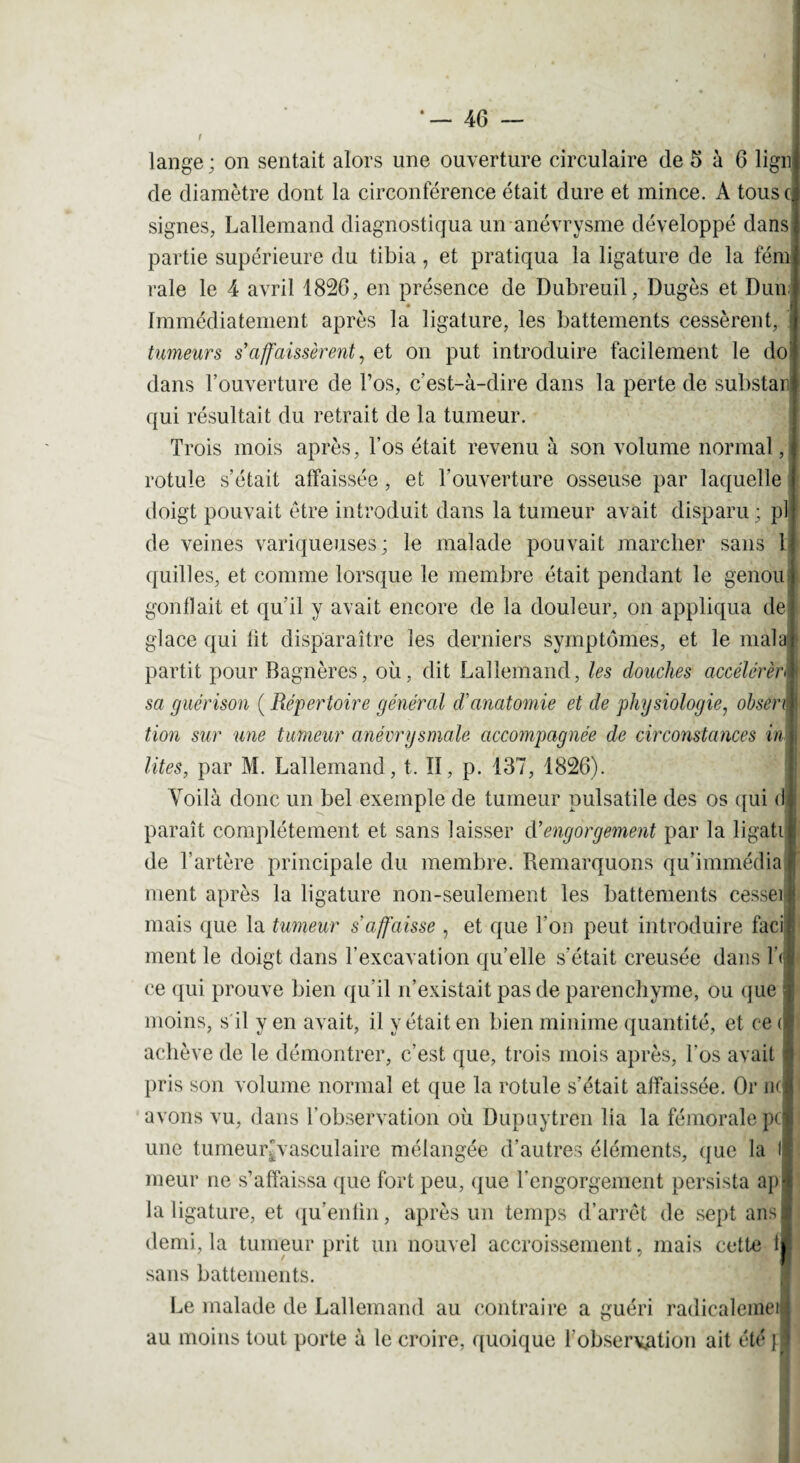 lange ; on sentait alors une ouverture circulaire de 6 à 6 lign de diamètre dont la circonférence était dure et mince. A tous c signes, Lallemand diagnostiqua un anévrysme développé dans partie supérieure du tibia, et pratiqua la ligature de la fém raie le 4 avril 1826, en présence de Dubreuil, Dugès et Dun Immédiatement après la ligature, les battements cessèrent, tumeurs s'affaissèrent, et on put introduire facilement le do dans l’ouverture de l’os, c’est-à-dire dans la perte de substan qui résultait du retrait de la tumeur. Trois mois après, l’os était revenu à son volume normal, rotule s’était affaissée , et l’ouverture osseuse par laquelle doigt pouvait être introduit dans la tumeur avait disparu ; pl de veines variqueuses; le malade pouvait marcher sans 1 quilles, et comme lorsque le membre était pendant le genou gonflait et qu'il y avait encore de la douleur, on appliqua de glace qui lit disparaître les derniers symptômes, et le màla partit pour Bagnères, où, dit Lallemand, les douches accélérée« i sa guérison ( Répertoire général d'anatomie et de physiologie, obsen | tion sur une tumeur anévrysmale accompagnée de circonstances in\ lûtes, par M. Lallemand, t. II, p. 137, 1826). ’ Voilà donc un bel exemple de tumeur pulsatile des os qui <1 paraît complètement et sans laisser d'engorgement par la ligati de l’artère principale du membre. Remarquons qu’immédia ment après la ligature non-seulement les battements cesser mais que la tumeur s'affaisse , et que l'on peut introduire faci ment le doigt dans l’excavation qu’elle s’était creusée dans là ce qui prouve bien qu’il n’existait pas de parenchyme, ou que moins, s'il y en avait, il vêtait en bien minime quantité, et ce ( achève de le démontrer, c’est que, trois mois après, Los avait pris son volume normal et que la rotule s’était affaissée. Or n< avons vu, dans l’observation où Dupuytren lia la fémorale pc une tumeur'vasculaire mélangée d’autres éléments, que la f meur ne s’affaissa que fort peu, que l’engorgement persista ap-t la ligature, et qu’entin, après un temps d’arrêt de sept ans demi, la tumeur prit un nouvel accroissement, mais cette t sans battements. Le malade de Lallemand au contraire a guéri radicalemei* au moins tout porte à le croire, quoique l'observation ait été fl