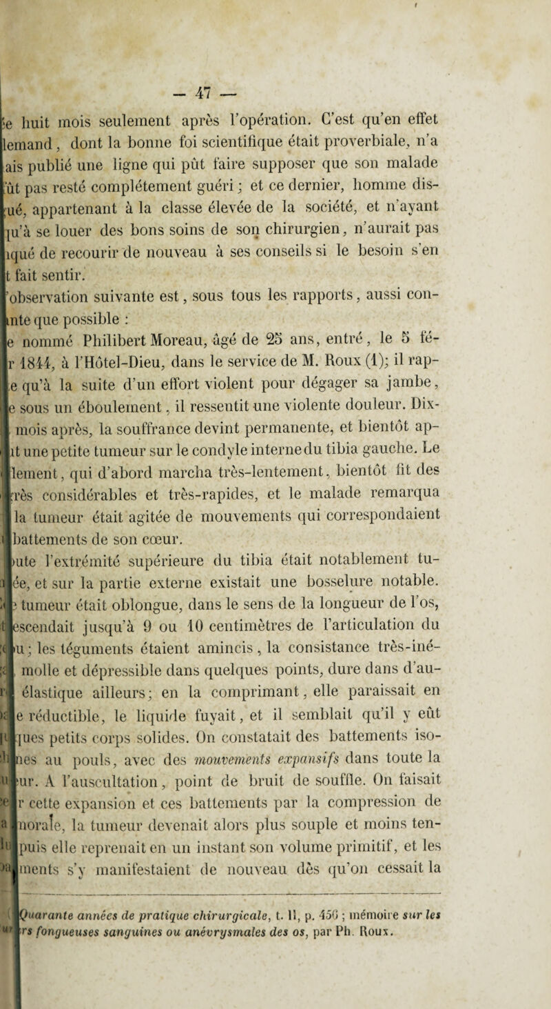 ■e huit mois seulement après l’opération. C’est qu’en effet iemand, dont la bonne foi scientifique était proverbiale, n’a ais publié une ligne qui pût faire supposer que son malade ut pas resté complètement guéri ; et ce dernier, homme dis- ué, appartenant à la classe élevée de la société, et n’avant ju’à se louer des bons soins de son chirurgien, n’aurait pas îqué de recourir de nouveau à ses conseils si le besoin s’en t fait sentir. 'observation suivante est, sous tous les rapports, aussi con- 13 que possible : lommé Philibert Moreau, âgé de 25 ans, entré, le 5 fé- 844, à l’Hôtel-Dieu, dans le service de M. Roux (1); il rap- ju’à la suite d’un effort violent pour dégager sa jambe, ous un ébouleinent, il ressentit une violente douleur. Dix- tois après, la souffrance devint permanente, et bientôt ap- une petite tumeur sur le condyle interne du tibia gauche. Le aient, qui d’abord marcha très-lentement, bientôt fit des is considérables et très-rapides, et le malade remarqua tumeur était agitée de mouvements qui correspondaient ittements de son cœur. te l’extrémité supérieure du tibia était notablement tu- , et sur la partie externe existait une bosselure notable, umeur était oblongue, dans le sens de la longueur de l’os, cendait jusqu’à 9 ou 10 centimètres de l’articulation du ; les téguments étaient amincis, la consistance très-iné- nolle et dépressible dans quelques points, dure dans d’au- hastique ailleurs; en la comprimant, elle paraissait en réductible, le liquide fuyait, et il semblait qu’il y eût les petits corps solides. On constatait des battements iso- 3s au pouls, avec des 'mouvements expansifs dans toute la r. À f auscultation, point de bruit de souflle. On taisait cette expansion et ces battements par la compression de orale, la tumeur devenait alors plus souple et moins ten¬ ais elle reprenait en un instant son volume primitif, et les fients s’y manifestaient de nouveau dès qu’on cessait la IIQuarante années de pratique chirurgicale, t. 11, p. 450 ; mémoire sur les M,*rs fongueuses sanguines ou anévrysmales des os, par Ph. Roux.