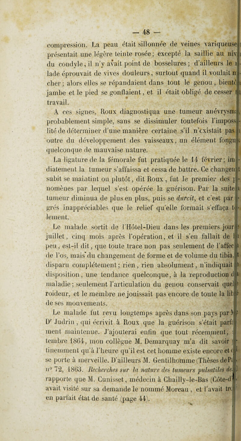 compression. La peau était sillonnée de veines variqueuse présentait une légère teinte rosée; excepté la saillie au niv du condyle, il n’y avait point de bosselures; d’ailleurs le i lade éprouvait de vives douleurs, surtout quand il voulait n cher; alors elles se répandaient dans tout le genou, bientc jambe et le pied se gonllaient, et il était obligé de cesser l|t travail. A ces signes, Roux diagnostiqua une tumeur anévrysm; probablement simple, sans se dissimuler toutefois l’imposs lité de déterminer d’une manière certaine s’il n’existait pas outre du développement des vaisseaux, un élément fongu quelconque de mauvaise nature. La ligature de la fémorale fut pratiquée le 14 février; im diatement la tumeur s’affaissa et cessa de battre. Ce changeait subit se maintint ou plutôt, dit Roux , fut le premier des } i- nomènes par lequel s’est opérée la guérison. Par la suite; \ tumeur diminua de plus en plus, puis se durcit, et c'est par j- grés inappréciables que le relief qu’elle formait s’effaça te- lement. Le malade sortit de l’Hôtel-Dieu dans les premiers jour j? juillet, cinq mois après l’opération, et il s’en fallait de ! 1 peu, est-il dit, que toute trace non pas seulement de l’affecU de l’os, mais*du changement de forme et de volume du tibia, t disparu complètement ; rien , rien absolument, n’indiquait 3 disposition, une tendance quelconque, à la reproduction dR maladie ; seulement l’articulation du genou conservait queM roideur, et le membre ne jouissait pas encore de toute la lifcf * de ses mouvements. Le malade fut revu longtemps après dans son pays par A  Dr Judrin, qui écrivit à Roux que la guérison s’était parti* ment maintenue. J’ajouterai enün que tout récem/nent, .1 tembre 1864, mon collègue M. Demarquay m’a dit savoir ■ tinemment qu’à l’heure qu'il est cet homme existe encore et (|‘ se porte à merveille. D’ailleurs M. Gentilhomme (Thèses dePij|< n° 72, 1863. Recherches sur la nature des tumeurs pulsatiles deiI] rapporte que M. Cunisset, médecin à Cliailly-le-Bas (Cote-cil'¬ avait visité sur sa demande le nommé Moreau , et l’avait trii en partait état de santé (page 44).