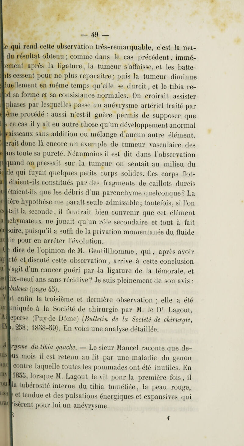 te qui rend cette observation très-remarquable, c’est la net- j du résultat obtenu ; comme dans le cas précédent, immé- Itement après la ligature, la tumeur s’affaisse, et les batte- : lits cessent pour ne plus reparaître; puis la tumeur diminue ;jluellement en même temps qu’elle se durcit, et le tibia re- j|xl sa forme et sa consistance normales. On croirait assister Iphases par lesquelles passe un anévrysme artériel traité par lême procédé : aussi n’est-il guère permis de supposer que h ce cas il y ait eu autre chose qu’un développement anormal ii jvaisseaux sans addition ou mélange d’aucun autre élément. :< brait donc là encore un exemple de tumeur vasculaire des pus toute sa pureté. Néanmoins il est dit dans l’observation huaiid on pressait sur la tumeur on sentait au milieu du pe qui fuyait quelques petits corps solides. Ces corps fïot- | étaient-ils constitués par des fragments de caillots durcis letaient-ils que les débris d’un parenchyme quelconque? La 1ère hypothèse me paraît seule admissible; toutefois, si l’on [tait la seconde, il faudrait bien convenir que cet élément a Ichymateux ne jouait qu’un rôle secondaire et tout à fait c( poire, puisqu il a suffi de la privation momentanée du fluide Jin pour en arrêter 1 évolution, dire de 1 opinion de M. Gentillhomme, qui, après avoir rte et discuté cette observation, arrive à cette conclusion \ a8’il d un cancer guéri par la ligature de la fémorale, et lix-neuf ans sans récidive? Je suis pleinement de son avis : ’buleux (page 45). p enfin la troisième et dernière observation ; elle a été uniquée à la Société de chirurgie par M. le Dr Lagout, eperse (Puy-de-Dôme) (Bulletin de la Société de chirurgie, f- 258; 1858-59). En voici une analyse détaillée. A IrysMé' du tibia gauche. — Le sieur Mancel raconte que de- ux mois il est retenu au lit par une maladie du genou aa<j| contre laquelle toutes les pommades ont été inutiles. En ^ Il 855, lorsque M. Lagout le vit pour la première fois, il lia tubérosité interne du tibia tuméfiée, la peau rouge, ll*a|‘ et tendue et des pulsations énergiques et expansives qui lra(| isèrent pour lui un anévrysme. \ ( ip u 3S1 est \ jh Ai I> 4