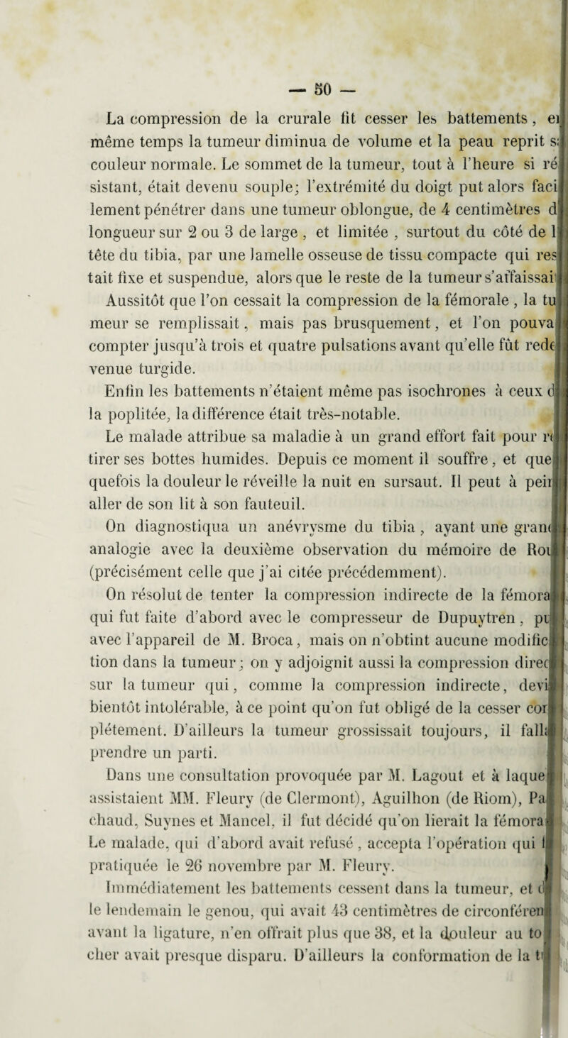 La compression de la crurale lit cesser les battements, ei même temps la tumeur diminua de volume et la peau reprit s; couleur normale. Le sommet de la tumeur, tout à l’heure si ré sistant, était devenu souple; l’extrémité du doigt put alors faci lement pénétrer dans une tumeur oblongue, de 4 centimètres d longueur sur 2 ou 3 de large , et limitée , surtout du côté de 1 tête du tibia., par une lamelle osseuse de tissu compacte qui res tait fixe et suspendue, alors que le reste de la tumeur s’affaissai Aussitôt que l’on cessait la compression de la fémorale , la tu meur se remplissait, mais pas brusquement, et l’on pouva compter jusqu’à trois et quatre pulsations avant qu elle fût rede| venue turgide. Enfin les battements n’étaient même pas isochrones à ceux d la poplitée, la différence était très-notable. Le malade attribue sa maladie à un grand effort fait pour n tirer ses bottes humides. Depuis ce moment il souffre, et que quefois la douleur le réveille la nuit en sursaut. Il peut à peirj aller de son lit à son fauteuil. On diagnostiqua un anévrysme du tibia, ayant une gram| analogie avec la deuxième observation du mémoire de Ro (précisément celle que j'ai citée précédemment). On résolut de tenter la compression indirecte de la fémora qui fut faite d’abord avec le compresseur de Dupuytren, pi avec l’appareil de M. Broca, mais on n’obtint aucune modifie tion dans la tumeur; on y adjoignit aussi la compression direq sur la tumeur qui, comme la compression indirecte, devi bientôt intolérable, à ce point qu’on fut obligé de la cesser coi plétement. D’ailleurs la tumeur grossissait toujours, il falhi prendre un parti. Dans une consultation provoquée par M. Lagout et à laque assistaient MM. Fleury (de Clermont), Aguilhon (de Riom), Pa chaud, Suynes et Mancel, il fut décidé qu’on lierait la fémora Le malade, qui d’abord avait refusé , accepta l’opération qui 1 pratiquée le 26 novembre par M. Fleury. Immédiatement les battements cessent dans la tumeur, et c! te lendemain le genou, qui avait 43 centimètres de circonféren avant la ligature, n’en offrait plus que 38, et la douleur au to cher avait presque disparu. D’ailleurs la conformation de la ti I