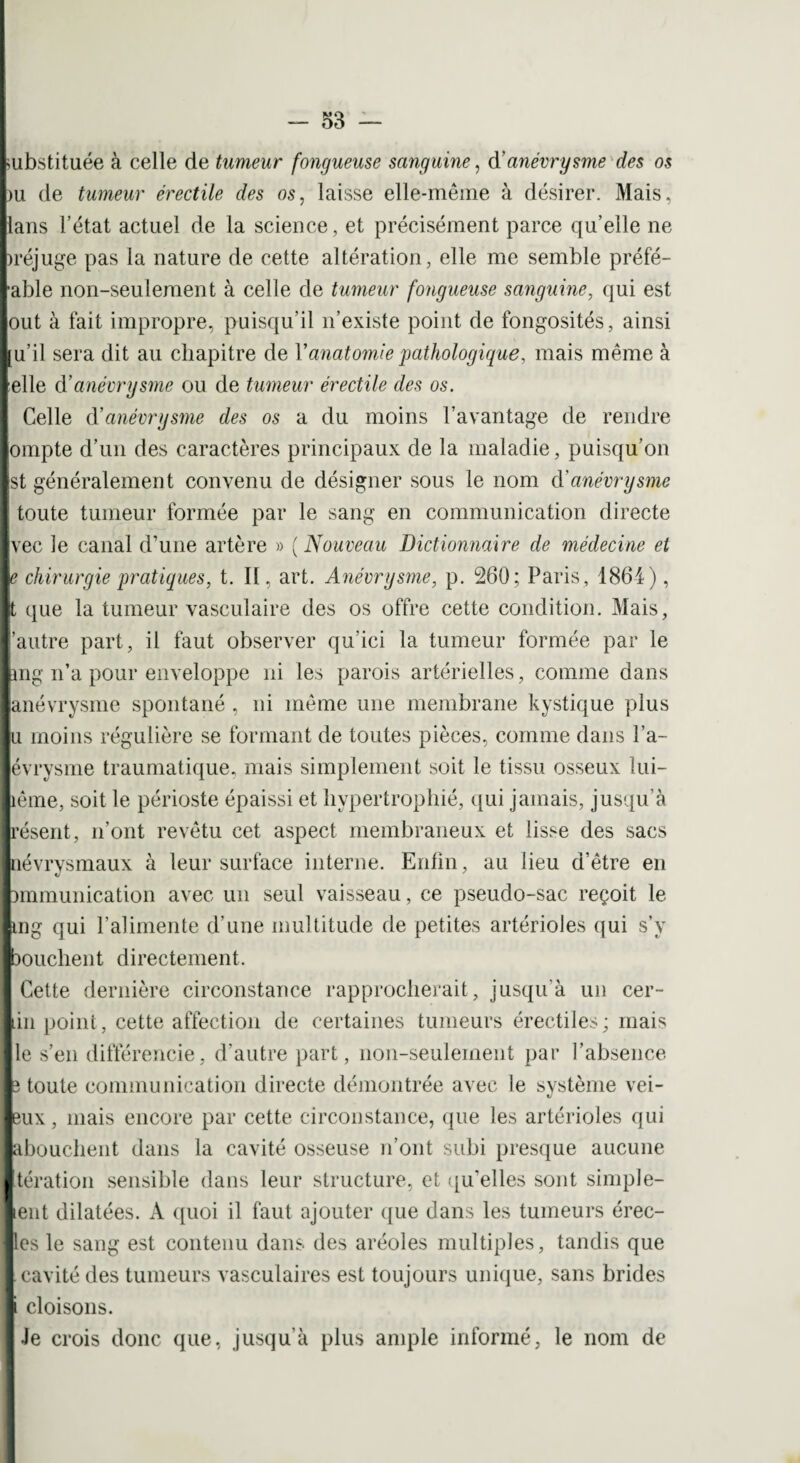 substituée à celle de tumeur fongueuse sanguine, d’anévrysme des os >u de tumeur érectile des os, laisse elle-même à désirer. Mais, [lans l’état actuel de la science, et précisément parce qu’elle ne )réjuge pas la nature de cette altération, elle me semble préfé- *able non-seulement à celle de tumeur fongueuse sanguine, qui est tout à fait impropre, puisqu’il n’existe point de fongosités, ainsi ju’il sera dit au chapitre de l’anatomie pathologique, mais même à [elle d’anévrysme ou de tumeur érectile des os. Celle à’anévrysme des os a du moins l’avantage de rendre jompte d’un des caractères principaux de la maladie, puisqu’on jst généralement convenu de désigner sous le nom d'anévrysme I> [ toute tumeur formée par le sang en communication directe I vec le canal d’une artère » ( Nouveau Dictionnaire de médecine et Ip chirurgie pratiques, t. Il, art. Anévrysme, p. 260; Paris, 1864), lk que la tumeur vasculaire des os offre cette condition. Mais, l’autre part, il faut observer qu’ici la tumeur formée par le long n’a pour enveloppe ni les parois artérielles, comme dans I anévrysme spontané , ni même une membrane kystique plus Ilu moins régulière se formant de toutes pièces, comme dans l’a- lévrysme traumatique, mais simplement soit le tissu osseux lui- liême, soit le périoste épaissi et hypertrophié, qui jamais, jusqu’à Irésent, n’ont revêtu cet aspect membraneux et lisse des sacs Inévrysmaux à leur surface interne. Erdin, au lieu d’être en pmmunication avec un seul vaisseau, ce pseudo-sac reçoit le lung qui l’alimente d’une multitude de petites artérioles qui s’y |bouchent directement. i Cette dernière circonstance rapprocherait, jusqu’à un cer- in point, cette affection de certaines tumeurs érectiles; mais le s’en différencie, d’autre part, non-seulement par l’absence î toute communication directe démontrée avec le système vei- 3ux, mais encore par cette circonstance, que les artérioles qui abouchent dans la cavité osseuse n’ont subi presque aucune tération sensible dans leur structure, et qu’elles sont simple- lent dilatées. A quoi il faut ajouter que dans les tumeurs érec- les le sang est contenu dans des aréoles multiples, tandis que cavité des tumeurs vasculaires est toujours unique, sans brides i cloisons. Je crois donc que, jusqu’à plus ample informé, le nom de