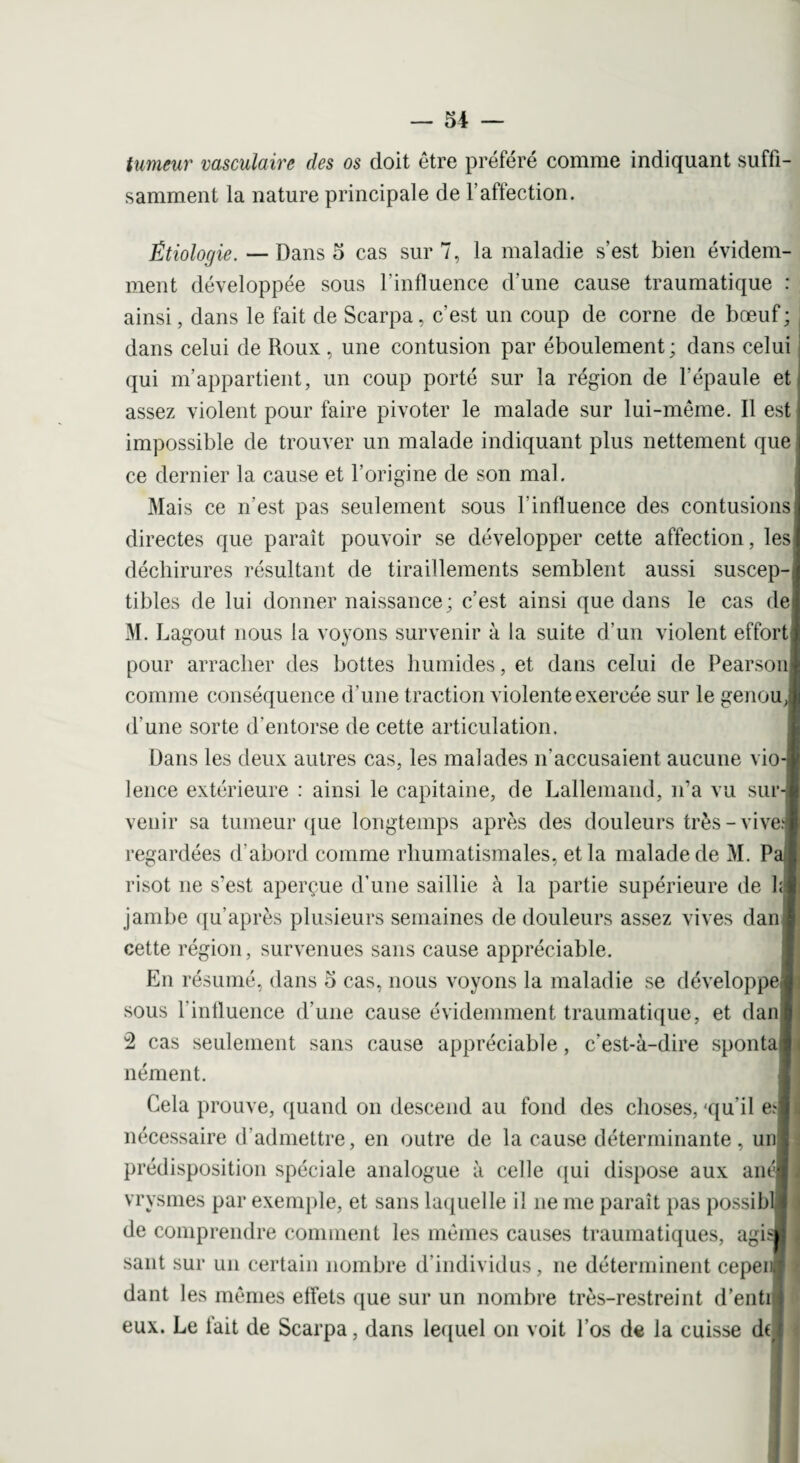 tumeur vasculaire clés os doit être préféré comme indiquant suffi¬ samment la nature principale de l’affection. Étiologie. Dans 5 cas sur 7, la maladie s’est bien évidem¬ ment développée sous l'influence d’une cause traumatique : ainsi, dans le fait de Scarpa, c’est un coup de corne de bœuf ; dans celui de Roux , une contusion par éboulement ; dans celui qui m’appartient, un coup porté sur la région de l’épaule et assez violent pour faire pivoter le malade sur lui-même. Il est impossible de trouver un malade indiquant plus nettement que ce dernier la cause et l’origine de son mal. Mais ce n'est pas seulement sous l’influence des contusions directes que paraît pouvoir se développer cette affection, les déchirures résultant de tiraillements semblent aussi suscep¬ tibles de lui donner naissance; c’est ainsi que dans le cas de M. bagout nous la voyons survenir à la suite d’un violent effort pour arracher des bottes humides, et dans celui de Pearson comme conséquence d’une traction violente exercée sur le genou, d’une sorte d'entorse de cette articulation. Dans les deux autres cas, les malades n’accusaient aucune vio¬ lence extérieure : ainsi le capitaine, de Lallemand, n’a vu sur¬ venir sa tumeur que longtemps après des douleurs très-vives regardées d’abord comme rhumatismales, et la malade de M. Pa l risot ne s’est aperçue d’une saillie à la partie supérieure de hl jambe qu’après plusieurs semaines de douleurs assez vives danl cette région, survenues sans cause appréciable. En résumé, dans 5 cas, nous voyons la maladie se développe! sous l'influence d’une cause évidemment traumatique, et danl 2 cas seulement sans cause appréciable, c’est-à-dire spontal nément. Cela prouve, quand on descend au fond des choses, -qu’il eJ nécessaire d’admettre, en outre de la cause déterminante, uni prédisposition spéciale analogue à celle qui dispose aux anélj vrysmes par exemple, et sans laquelle il ne me paraît pas possiblj de comprendre comment les mêmes causes traumatiques, agi J saut sur un certain nombre d’individus, ne déterminent cepenl dant les mêmes effets que sur un nombre très-restreint d’entil eux. Le lait de Scarpa, dans lequel on voit l’os de la cuisse du