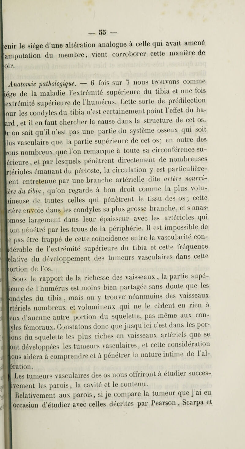 enir le siège d’une altération analogue à celle qui avait amené [amputation du membre, vient corroborer cette manière de oir. 1 Anatomie pathologique. — 6 fois sur 7 nous trouvons comme iége de la maladie l’extrémité supérieure du tibia et une lois (extrémité supérieure de l’humérus. Cette sorte de prédilection Jour les condyles du tibia n’est certainement point l'effet du b⬠tard , et il en faut chercher la cause dans la structure de cet os. \r on sait qu'il n’est pas une partie du système osseux qui soit llus vasculaire que la partie supérieure de cet os; en outre des tous nombreux que l’on remarque à toute sa circonférence su- [érieure, et par lesquels pénètrent directement de nombreuses irtérioles émanant du périoste, la circulation y est particulière¬ ment entretenue par une branche artérielle dite artère nourri- lère du tibia, qu’on regarde à bon droit comme la plus volu¬ mineuse de toutes celles qui pénètrent le tissu des os ; cette jrtère envoie dans les condyles sa plus grosse branche, et s anas- mose largement dans leur épaisseur avec les artérioles qui ont pénétré par les trous de la périphérie. Il est impossible de je pas être trappé de cette coïncidence entre la \ascularité con- idérable de l’extrémité supérieure du tibia et cette fréquence jelative du développement des tumeurs vasculaires dans cette portion (Je l’os. Sous le rapport de la richesse des vaisseaux, la partie supé- jieure de l’humérus est moins bien partagée sans doute que les tmdyles du tibia. mais on y trouve* néanmoins des vaisseaux irtériels nombreux et volumineux qui ne le cèdent en rien à eux d’aucune autre portion du squelette, pas même aux con- Ivies fémoraux. Constatons donc que jusqu ici c est dans les poi- Ions du squelette les plus riches en vaisseaux artéiiels que se joiit développées les tumeurs vasculaires, et cette considéiation ous aidera à comprendre et à pénétrer la nature intime de 1 al- Jration. I Les tumeurs vasculaires des os nous offriront a etudiei ^ucces- jiveinent les parois, la cavité et le contenu. I Relativement aux parois, si je compare la tumeur que j ai tu occasion d étudier avec celles décrites par Peaison, Scarpa et