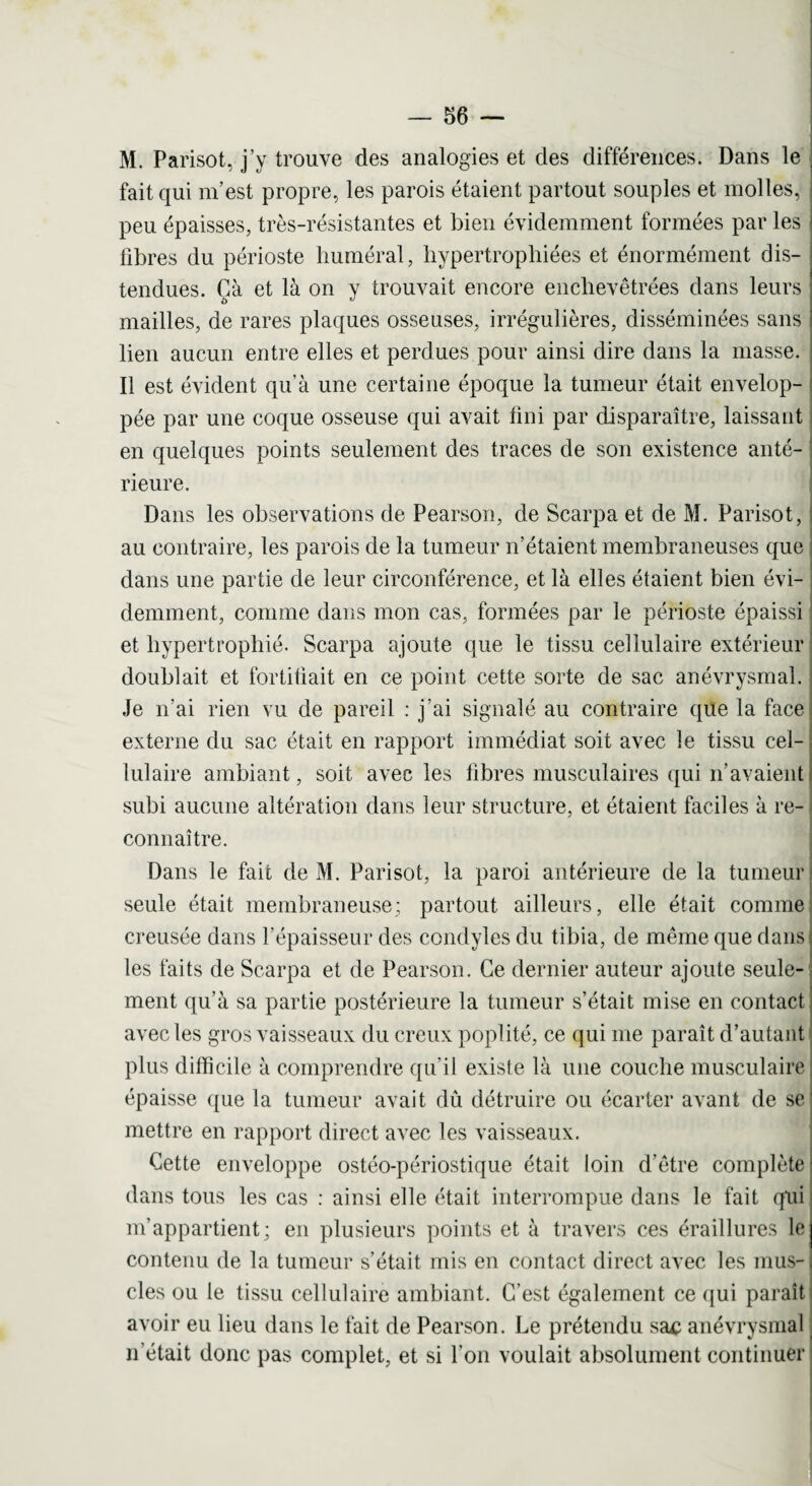 M. Parisot, j’y trouve des analogies et des différences. Dans le fait qui m’est propre, les parois étaient partout souples et molles, peu épaisses, très-résistantes et bien évidemment formées par les libres du périoste huméral, hypertrophiées et énormément dis¬ tendues. Çà et là on y trouvait encore enchevêtrées dans leurs mailles, de rares plaques osseuses, irrégulières, disséminées sans lien aucun entre elles et perdues pour ainsi dire dans la masse. Il est évident qu’à une certaine époque la tumeur était envelop¬ pée par une coque osseuse qui avait fini par disparaître, laissant en quelques points seulement des traces de son existence anté¬ rieure. Dans les observations de Pearson, de Scarpa et de M. Parisot, au contraire, les parois de la tumeur n’étaient membraneuses que dans une partie de leur circonférence, et là elles étaient bien évi¬ demment, comme dans mon cas, formées par le périoste épaissi et hypertrophié. Scarpa ajoute que le tissu cellulaire extérieur doublait et fortifiait en ce point cette sorte de sac anévrysmal. Je n'ai rien vu de pareil : j’ai signalé au contraire que la face externe du sac était en rapport immédiat soit avec le tissu cel¬ lulaire ambiant, soit avec les fibres musculaires qui n’avaient subi aucune altération dans leur structure, et étaient faciles à re¬ connaître. Dans le fait de M. Parisot, la paroi antérieure de la tumeur seule était membraneuse; partout ailleurs, elle était comme creusée dans l’épaisseur des condyles du tibia, de même que dans les faits de Scarpa et de Pearson. Ce dernier auteur ajoute seule¬ ment qu’à sa partie postérieure la tumeur s’était mise en contact avec les gros vaisseaux du creux poplité, ce qui me paraît d’autant plus difficile à comprendre qu’il existe là une couche musculaire épaisse que la tumeur avait dû détruire ou écarter avant de se mettre en rapport direct avec les vaisseaux. Cette enveloppe ostéo-périostique était loin d’être complète dans tous les cas : ainsi elle était interrompue dans le fait qui m’appartient; en plusieurs points et à travers ces éraillures le contenu de la tumeur s’était mis en contact direct avec les mus¬ cles ou le tissu cellulaire ambiant. C'est également ce qui paraît avoir eu lieu dans le fait de Pearson. Le prétendu sa£ anévrysmal n’était donc pas complet, et si l'on voulait absolument continuer