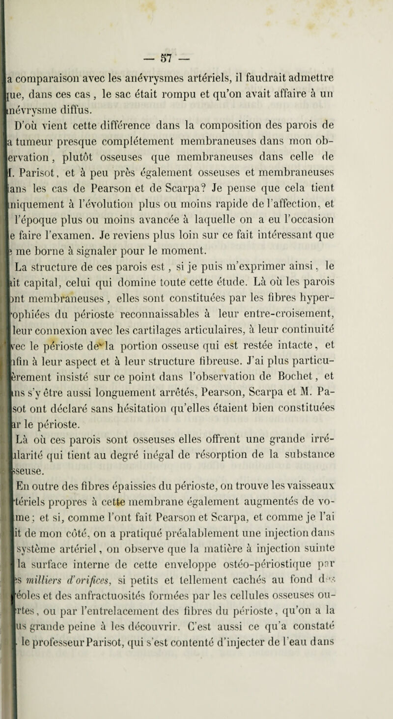 |a comparaison avec les anévrysmes artériels, il faudrait admettre |ue, dans ces cas , le sac était rompu et qu'on avait affaire à un Itnévrysme diffus. D’où vient cette différence dans la composition des parois de la tumeur presque complètement membraneuses dans mon ob- lervation, plutôt osseuses que membraneuses dans celle de II. Parisot, et à peu près également osseuses et membraneuses lans les cas de Pearson et de Scarpa? Je pense que cela tient Iniquement à l’évolution plus ou moins rapide de l'affection, et l’époque plus ou moins avancée à laquelle on a eu l’occasion le faire l’examen. Je reviens plus loin sur ce fait intéressant que l me borne à signaler pour le moment. La structure de ces parois est, si je puis m’exprimer ainsi, le lit capital, celui qui domine toute cette étude. Là où les parois Int membraneuses , elles sont constituées par les fibres hyper- l’opliiées du périoste reconnaissables à leur entre-croisement, fleur connexion avec les cartilages articulaires, à leur continuité ■srec le périoste dex la portion osseuse qui est restée intacte, et lifin à leur aspect et à leur structure fibreuse. J’ai plus particu- ■èrement insisté sur ce point dans l’observation de Bochet, et luis s’y être aussi longuement arrêtés, Pearson, Scarpa et M. Pa- Jsot ont déclaré sans hésitation qu’elles étaient bien constituées lar le périoste. I Là où ces parois sont osseuses elles offrent une grande irré- ■alarité qui tient au degré inégal de résorption de la substance Iseuse. I En outre des fibres épaissies du périoste, on trouve les vaisseaux rtériels propres à cette membrane également augmentés de vo- lime; et si, comme l’ont fait Pearson et Scarpa, et comme je l’ai lit de mon côté, on a pratiqué préalablement une injection dans ■ système artériel, on observe que la matière à injection suinte lia surface interne de cette enveloppe ostéo-périostique par fts milliers d'orifices, si petits et tellement cachés au fond des léoles et des anfractuosités formées par les cellules osseuses ou- Irtes, ou par l’entrelacement des fibres du périoste, qu’on a la lus grande peine à les découvrir. C’est aussi ce qu’a constaté I le professeur Parisot, qui s'est contenté d’injecter de l'eau dans