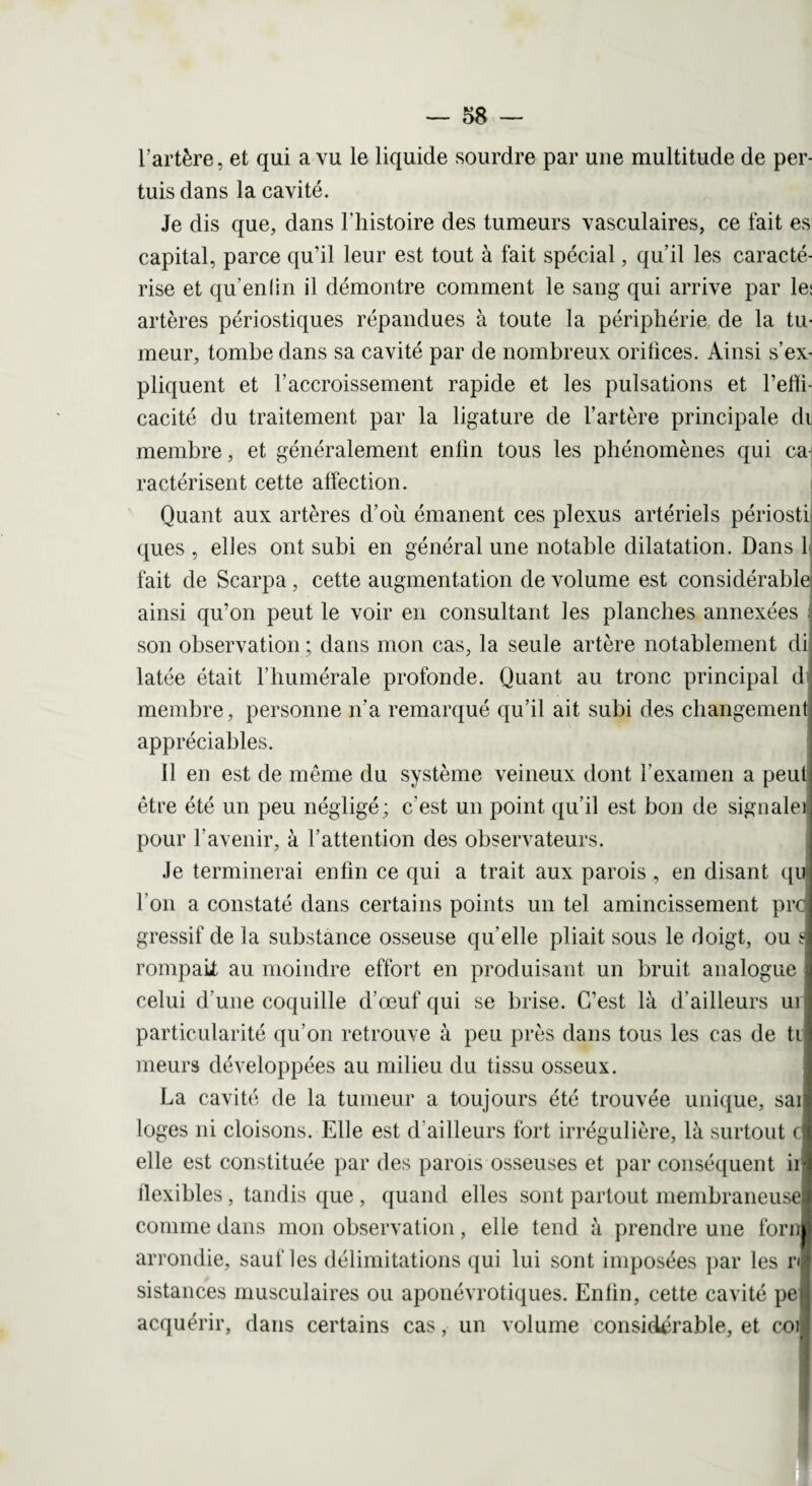 l’artère, et qui a vu le liquide sourdre par une multitude de per- tuis dans la cavité. Je dis que, dans l’histoire des tumeurs vasculaires, ce fait es capital, parce qu’il leur est tout à fait spécial, qu’il les caracté¬ rise et qu’en lin il démontre comment le sang qui arrive par le: artères périostiques répandues à toute la périphérie de la tu¬ meur, tombe dans sa cavité par de nombreux oritices. Ainsi s’ex¬ pliquent et l’accroissement rapide et les pulsations et l’efli- cacité du traitement par la ligature de l’artère principale di membre, et généralement enlin tous les phénomènes qui cai ractérisent cette affection. Quant aux artères d’où émanent ces plexus artériels périosti ques , elles ont subi en général une notable dilatation. Dans L fait de Scarpa, cette augmentation de volume est considérable ainsi qu’on peut le voir en consultant les planches annexées son observation ; dans mon cas, la seule artère notablement di latée était l’humérale profonde. Quant au tronc principal d membre, personne n'a remarqué qu’il ait subi des changement appréciables. 11 en est de même du système veineux dont l’examen a peut être été un peu négligé; c'est un point qu’il est bon de signale] pour l’avenir, à l’attention des observateurs. Je terminerai enfin ce qui a trait aux parois , en disant qu l’on a constaté dans certains points un tel amincissement prc gressif de la substance osseuse qu’elle pliait sous le doigt, ou s rompait au moindre effort en produisant un bruit analogue celui d’une coquille d’œuf qui se brise. C’est là d’ailleurs ui particularité qu’on retrouve à peu près dans tous les cas de ti meurs développées au milieu du tissu osseux. La cavité de la tumeur a toujours été trouvée unique, sai loges ni cloisons. Elle est d’ailleurs fort irrégulière, là surtout c elle est constituée par des parois osseuses et par conséquent ii flexibles, tandis que , quand elles sont partout membraneuse comme dans mon observation, elle tend à prendre une forn arrondie, sauf les délimitations qui lui sont imposées par les r< sistances musculaires ou aponévrotiques. Enlin, cette cavité pe acquérir, dans certains cas, un volume considérable, et coi