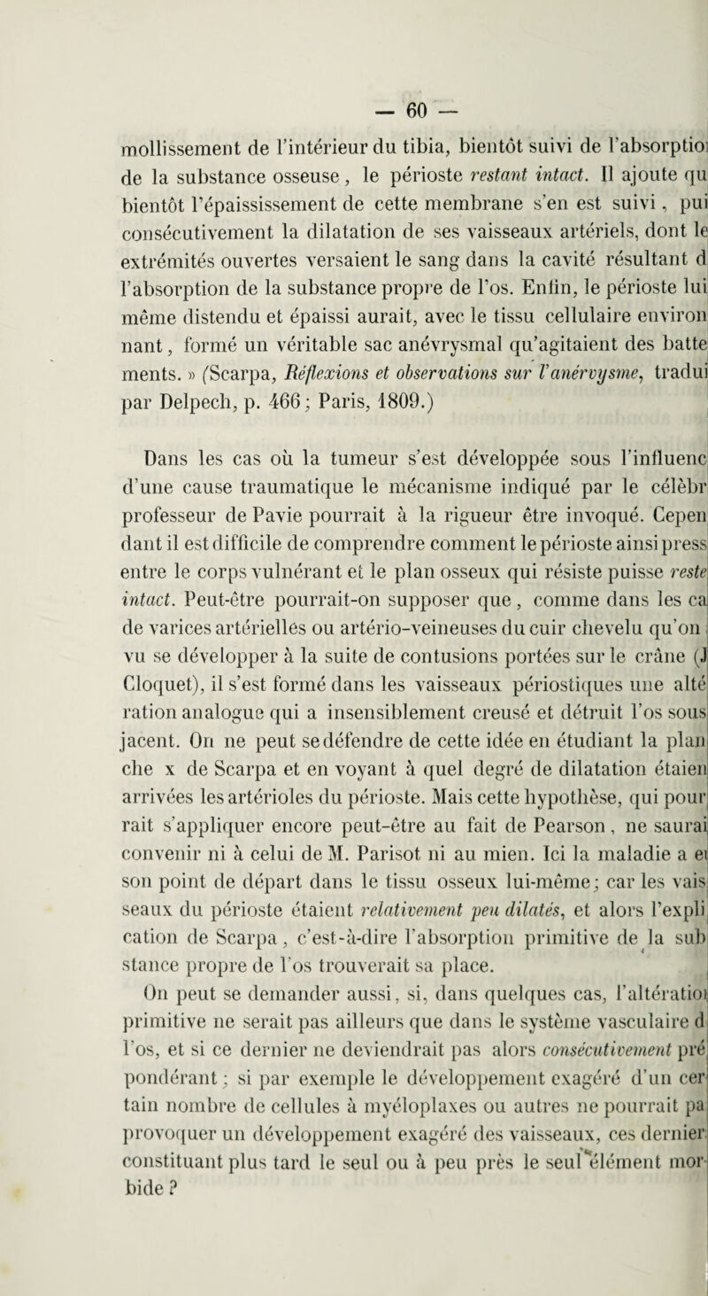 molli ssement de l’intérieur du tibia, bientôt suivi de labsorptioi de la substance osseuse, le périoste restant intact. Il ajoute qu bientôt l’épaississement de cette membrane s’en est suivi, pui consécutivement la dilatation de ses vaisseaux artériels, dont le extrémités ouvertes versaient le sang dans la cavité résultant d l’absorption de la substance propre de l’os. Enlin, le périoste lui même distendu et épaissi aurait, avec le tissu cellulaire environ nant, formé un véritable sac anévrysmal qu’agitaient des batte ments. » ('Scarpa, Réflexions et observations sur Vanérvysme, tradui par Delpech, p. 466; Paris, 1809.) Dans les cas où la tumeur s’est développée sous l’influenc d’une cause traumatique le mécanisme indiqué par le célèbr professeur de Pavie pourrait à la rigueur être invoqué. Cepen dant il est difficile de comprendre comment le périoste ainsi pressj entre le corps vulnérant et le plan osseux qui résiste puisse reste intact. Peut-être pourrait-on supposer que, comme dans les ca de varices artérielles ou artério-veineuses du cuir chevelu qu’on vu se développer à la suite de contusions portées sur le crâne (J Cloquet), il s’est formé dans les vaisseaux périostiques une alté ration analogue qui a insensiblement creusé et détruit l’os sous jacent. On ne peut se défendre de cette idée en étudiant la plan elle x de Scarpa et en voyant à quel degré de dilatation étaien arrivées les artérioles du périoste. Mais cette hypothèse, qui pour rait s’appliquer encore peut-être au fait de Pearson, ne saurai convenir ni à celui de M. Parisot ni au mien. Ici la maladie a ei son point de départ dans le tissu osseux lui-même; car les vais seaux du périoste étaient relativement peu dilatés, et alors l’expli cation de Scarpa, c’est-à-dire l’absorption primitive de la sub stance propre de l’os trouverait sa place. On peut se demander aussi, si, dans quelques cas, l’altération primitive ne serait pas ailleurs que dans le système vasculaire d l'os, et si ce dernier ne deviendrait pas alors consécutivement pré pondérant ; si par exemple le développement exagéré d’un cer tain nombre de cellules à myéloplaxes ou autres ne pourrait pa provoquer un développement exagéré des vaisseaux, ces dernier constituant plus tard le seul ou à peu près le seul élément mor j bide ?