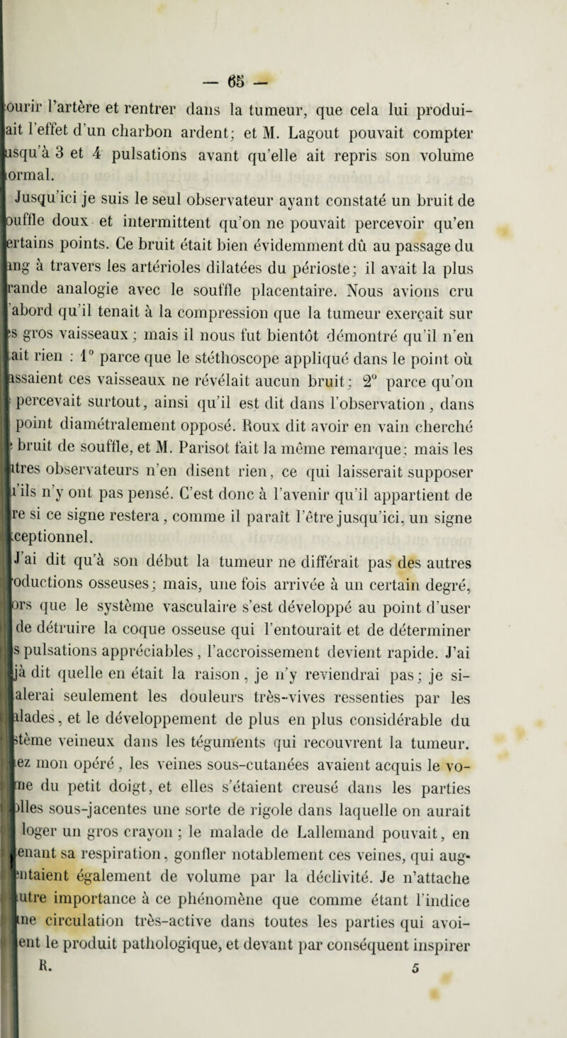 lourir l’artère et rentrer dans la tumeur, que cela lui produi¬ rait 1 etlet d’un charbon ardent; et M. Lagout pouvait compter jusqu à 3 et 4 pulsations avant qu’elle ait repris son volume formai. Jusqu’ici je suis le seul observateur avant constaté un bruit de louflle doux et intermittent qu'on ne pouvait percevoir qu’en lertains points. Ce bruit était bien évidemment dû au passage du Img à travers les artérioles dilatées du périoste; il avait la plus Irande analogie avec le souille placentaire. Nous avions cru I abord qu il tenait à la compression que la tumeur exerçait sur Is gros vaisseaux ; mais il nous fut bientôt démontré qu’il n’en lait rien : 1° parce que le stéthoscope appliqué dans le point où lassaient ces vaisseaux ne révélait aucun bruit; 2° parce qu’on 1 percevait surtout, ainsi qu’il est dit dans l’observation, dans | point diamétralement opposé. Roux dit avoir en vain cherché I bruit de souille, et M. Parisot lait la même remarque; mais les litres observateurs n’en disent rien, ce qui laisserait supposer il ils n’y ont pas pensé. C’est donc à l’avenir qu’il appartient de Ire si ce signe restera , comme il paraît l’être jusqu’ici, un signe Iceptionnel. II J ai dit qu’à son début la tumeur ne différait pas des autres jjoductions osseuses; mais, une fois arrivée à un certain degré, ors que le système vasculaire s’est développé au point d’user de détruire la coque osseuse qui l’entourait et de déterminer s pulsations appréciables, l’accroissement devient rapide. J’ai Ijà dit quelle en était la raison, je n’y reviendrai pas; je si- jalerai seulement les douleurs très-vives ressenties par les blades, et le développement de plus en plus considérable du Ktème veineux dans les téguments qui recouvrent la tumeur, lez mon opéré , les veines sous-cutanées avaient acquis le vo- lïJe du petit doigt, et elles s’étaient creusé dans les parties Idles sous-jacentes une sorte de rigole dans laquelle on aurait loger un gros crayon ; le malade de Lallemand pouvait, en lenant sa respiration, gonfler notablement ces veines, qui aug- l'iitaient également de volume par la déclivité. Je n’attache iutre importance à ce phénomène que comme étant l’indice lue circulation très-active dans toutes les parties qui avoi- Jent le produit pathologique, et devant par conséquent inspirer R. 5