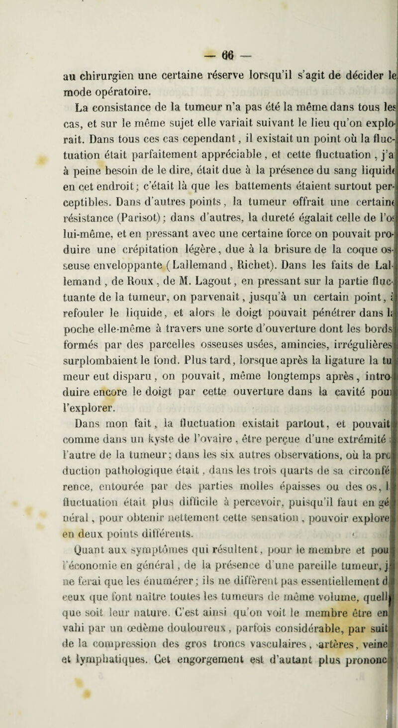 au chirurgien une certaine réserve lorsqu’il s’agit de décider le. mode opératoire. La consistance de la tumeur n’a pas été la même dans tous les cas, et sur le même sujet elle variait suivant le lieu qu’on explo¬ rait. Dans tous ces cas cependant, il existait un point où la fluc¬ tuation était parfaitement appréciable, et cette fluctuation , j’a à peine besoin de le dire, était due à la présence du sang liquida en cet endroit; c’était là que les battements étaient surtout per- ceptibles. Dans d’autres points, la tumeur offrait une certain* résistance (Parisot); dans d’autres, la dureté égalait celle de l’of lui-même, et en pressant avec une certaine force on pouvait pro¬ duire une crépitation légère, due à la brisure de la coque os¬ seuse enveloppante ( Lallemand, Richet). Dans les faits de Lal¬ lemand , de Roux, de M. Lagout, en pressant sur la partie fluc-i tuante de la tumeur, on parvenait, jusqu’à un certain point, i refouler le liquide, et alors le doigt pouvait pénétrer dans h poche elle-même à travers une sorte d’ouverture dont les bords? formés par des parcelles osseuses usées, amincies, irrégulières surplombaient le fond. Plus tard, lorsque après la ligature la tu meur eut disparu , on pouvait, même longtemps après , intro duire encore le doigt par cette ouverture dans la cavité poui l’explorer. Dans mon fait, la fluctuation existait partout, et pouvait comme dans un kyste de l’ovaire , être perçue d’une extrémité l’autre de la tumeur; dans les six autres observations, où la pro duction pathologique était, dans les trois quarts de sa cireonfé rence, entourée par des parties molles épaisses ou des os, 1 fluctuation était plus difficile à percevoir, puisqu’il faut en gé néral, pour obtenir nettement cette sensation . pouvoir explore en deux points différents. « Quant aux symptômes qui résultent, pour le membre et pou l’économie en général, de la présence d’une pareille tumeur, j ne ferai que les énumérer; ils ne diffèrent pas essentiellement d î ceux que font naître toutes les tumeurs de même volume, quelli» que soit leur nature. C’est ainsi qu’on voit le membre être en, vahi par un œdème douloureux, parfois considérable, par suit -j de la compression des gros troncs vasculaires, artères, veinej et lymphatiques. Cet engorgement est d’autant plus prononce