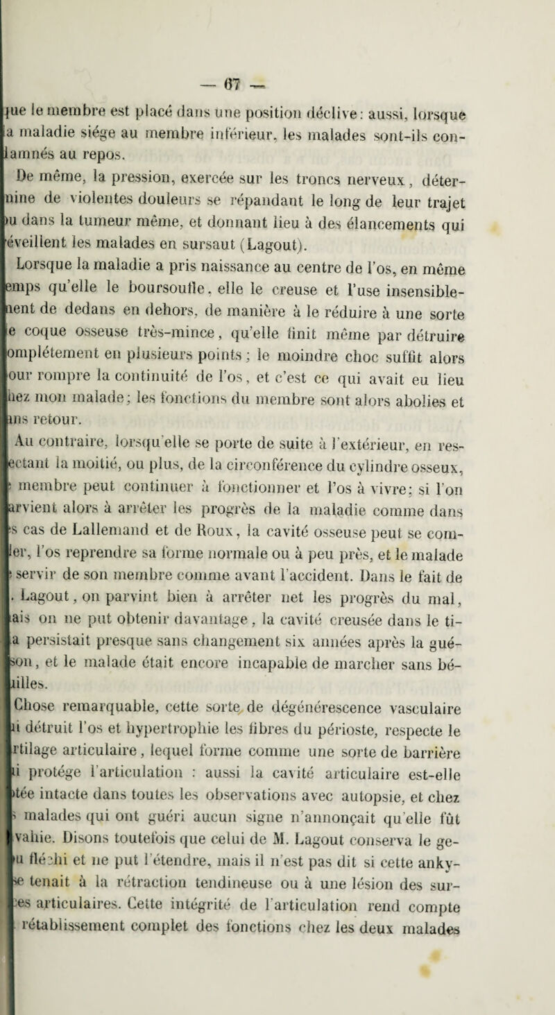 0? hue ie membre est placé dans une position déclive: aussi, lorsque ja maladie siège au membre inférieur, les malades sont-ils con¬ damnés au repos. De même, la pression, exercée sur les troncs nerveux, déter¬ mine de violentes douleurs se répandant le long de leur trajet |)u dans la tumeur même, et donnant lieu à des élancements qui réveillent les malades en sursaut (Lagout). Lorsque la maladie a pris naissance au centre de l’os, en même lemps quelle le boursoufle, elle le creuse et l’use insensible¬ ment de dedans en dehors, de maniéré a le réduire à une sorte le coque osseuse très-mince, qu’elle finit même par détruire lomplétement en plusieurs points ; le moindre choc suffit alors lour rompre la continuité de l’os, et c’est ce qui avait eu lieu liiez mon malade; les fonctions du membre sont alors abolies et lins retour. [ Au contraire, lorsqu elle se porte de suite à 1 extérieur, en res¬ pectant la moitié, ou plus, de la circonférence du cylindre osseux, I membre peut continuer à fonctionner et Los à vivre; si l'on parvient alors à arrêter les progrès de la maladie comme dans 1s cas de Lallemand et de Roux, la cavité osseuse peut se com¬ pter, l’os reprendre sa forme normale ou à peu près, et le malade I* servir de son membre comme avant l’accident. Dans le fait de I. Lagout, on parvint bien à arrêter net les progrès du mal, lais on ne put obtenir davantage, la cavité creusée dans le ti- la persistait presque sans changement six années après la gue¬ non, et le malade était encore incapable de marcher sans bé- liilles. I Chose remarquable, cette sorte de dégénérescence vasculaire lu détruit l’os et hypertrophie les fibres du périoste, respecte le Irtilage articulaire, lequel forme comme une sorte de barrière li protège l’articulation : aussi la cavité articulaire est-elle Itée intacte dans toutes les observations avec autopsie, et chez I malades qui ont guéri aucun signe n’annonçait qu elle fût I value. Disons toutefois que celui de M. Lagout conserva le ge- lu fléchi et ne put l’étendre, mais il n’est pas dit si cette ankv- \ \ / 1 * pe tenait à la rétraction tendineuse ou à une lésion des sur¬ es articulaires. Cette intégrité de l’articulation rend compte rétablissement complet des fonctions chez les deux malades