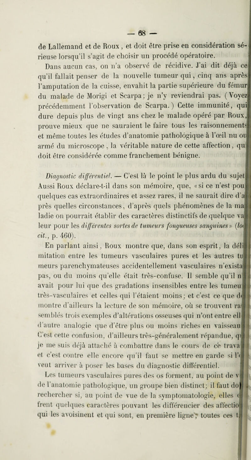 de Lallemand et de Roux , et doit être prise en considération sé¬ rieuse lorsqu’il s’agit de choisir un procédé opératoire. Dans aucun cas, on n’a observé de récidive. J’ai dit déjà ce qu’il fallait penser de la nouvelle tumeur qui, cinq ans après l’amputation de la cuisse, envahit la partie supérieure du fémur du malade de Morigi et Scarpa; je n’y reviendrai pas. (Voyez précédemment l’observation de Scarpa.) Cette immunité, qui dure depuis plus de vingt ans chez le malade opéré par Roux,; prouve mieux que ne sauraient le faire tous les raisonnements! et même toutes les études d’anatomie pathologique à l’œil nu o armé du microscope, la véritable nature de cette affection , qu doit être considérée comme franchement bénigne. Diagnostic différentiel. — C’est là le point le plus ardu du sujet Aussi Roux déclare-t-il dans son mémoire, que, «si ce n’est pou quelques cas extraordinaires et assez rares, il ne saurait dire d'a près quelles circonstances, d’après quels phénomènes de la ma ladie on pourrait établir des caractères distinctifs de quelque v leur pour les différentes sortes de tumeurs fongueuses sanguines » (lo cit., p. 460). En parlant ainsi, Roux montre que, dans son esprit, la déli mitation entre les tumeurs vasculaires pures et les autres tu meurs parenchymateuses accidentellement vasculaires n'exista pas, ou du moins quelle était très-confuse. Il semble qu’il n avait pour lui que des gradations insensibles entre les tumeu très-vasculaires et celles qui l’étaient moins; et c’est ce que dr montre d’ailleurs la lecture de son mémoire, où se trouvent ra semblés trois exemples d’altérations osseuses qui n’ont entre ell d’autre analogie que d’être plus ou moins riches en vaisseau C’est cette confusion, d’ailleurs très-généralement répandue, qi je me suis déjà attaché à combattre dans le cours de ce trava et c’est contre elle encore qu'il faut se mettre en garde si l’< veut arriver à poser les bases du diagnostic différentiel. Les tumeurs vasculaires pures des os forment, au point de v de l’anatomie pathologique, un groupe bien distinct; il faut do rechercher si, au point de vue de la symptomatologie, elles c trent quelques caractères pouvant les différencier des affectio qui les avoisinent et qui sont, en première ligne'? toutes ces tl < j *