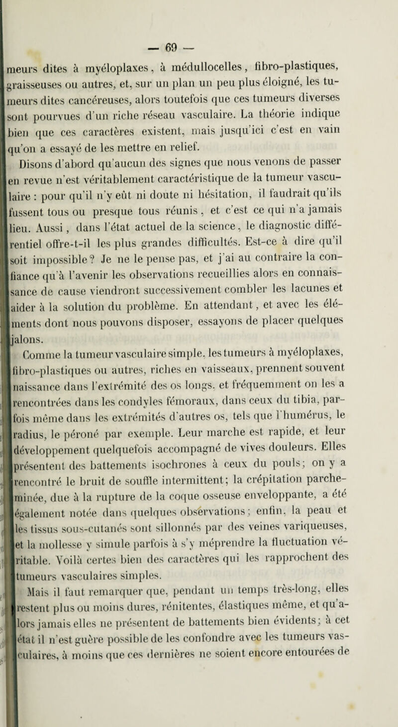 [meurs dites à myéloplaxes , à médullocelles , tibro-plastiques, I graisseuses ou autres, et, sur un plan un peu plus éloigné, les tu- I meurs dites cancéreuses, alors toutefois que ces tumeurs diverses [sont pourvues d’un riche réseau vasculaire. La théorie indique [bien que ces caractères existent, mais jusqu’ici c’est en vain | qu’on a essayé de les mettre en relief. I Disons d’abord qu’aucun des signes que nous venons de passer [en revue n’est véritablement caractéristique de la tumeur vascu¬ laire : pour qu’il n'y eût ni doute ni hésitation, il laudrait qu ils fussent tous ou presque tous réunis, et c’est ce qui n a jamais lieu. Aussi, dans l’état actuel de la science, le diagnostic diffé¬ rentiel offre-t-il les plus grandes difficultés. Est-ce à dire qu’il soit impossible? Je ne le pense pas, et j ai au contraire la con- Ifiance qu’à l’avenir les observations recueillies alors en connais¬ sance de cause viendront successivement combler les lacunes et [aider à la solution du problème. En attendant , et avec les élé- [ments dont nous pouvons disposer, essayons de placer quelques J jalons. Comme la tumeur vasculaire simple, les tumeurs à myéloplaxes, libro-plastiques ou autres, riches en vaisseaux, prennent souvent naissance dans l extrémité des os longs, et fréquemment on les a rencontrées dans les condyles fémoraux, dans ceux du tibia, par¬ fois même dans les extrémités d. autres os, tels que i humérus, le radius, le péroné par exemple. Leur marche est rapide, et leur développement quelquefois accompagné de vives douleurs. Elles présentent des battements isochrones à ceux du pouls; on y a rencontré le bruit de souffle intermittent; la crépitation parche¬ minée, due à la rupture de la coque osseuse enveloppante, a été également notée dans quelques observations ; enfin, la peau et [les tissus sous-cutanés sont sillonnés par des veines variqueuses, et la mollesse y simule parfois à s’y méprendre la fluctuation vé¬ ritable. Voilà certes bien des caractères qui les rapprochent des tumeurs vasculaires simples. I Mais il faut remarquer que, pendant un temps très-long, elles [ |restent plus ou moins dures, rénitentes, élastiques même, et qu a- lors jamais elles 11e présentent de battements bien évidents; à cet état il n’est guère possible de les confondre avec les tumeurs vas¬ culaires, à moins que ces dernières 11e soient encore entourées de