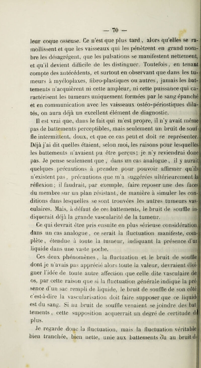 leur coque osseuse. Ce n'est que plus tard , alors qu’elles se ra¬ mollissent et que les vaisseaux qui les pénètrent en grand nom¬ bre les désagrègent, que les pulsations se manifestent nettement, et qu’il devient difficile de les distinguer. Toutefois, en tenant compte des antécédents, et surtout en observant que dans les tu¬ meurs à myéloplaxes, fibro-plastiques ou autres, jamais les bat¬ tements n’acquièrent ni cette ampleur, ni cette puissance qui ca¬ ractérisent les tumeurs uniquement formées par le sang épanché et en communication avec les vaisseaux ostéo-périostiques dila¬ tés, on aura déjà un excellent élément de diagnostic. Il est vrai que, dans le fait qui m’est propre, il n’y avait même pas de battements perceptibles, mais seulement un bruit de soub fie intermittent, doux, et que ce cas peut et doit se représenter. Déjà j’ai dit quelles étaient, selon moi, les raisons pour lesquelles les battements n’avaient pu être perçus; je n’y reviendrai donc pas. Je pense seulement que , dans un cas analogue , il y aurait quelques précautions à prendre pour pouvoir affirmer qu’ils n’existent pas, précautions que m’a suggérées ultérieurement la réflexion; il faudrait, par exemple, faire reposer une des faces du membre sur un plan résistant, de manière à simuler les con¬ ditions dans lesquelles se sont trouvées les autres tumeurs vas¬ culaires. Mais, à défaut de ces battements, le bruit de souffle in diquerait déjà la grande vascularité de la tumeur. Ce qui devrait être pris ensuite en plus sérieuse considération dans un cas analogue, ce serait la fluctuation manifeste, com¬ plète , étendue à toute la tumeur, indiquant la présence d’ui liquide dans une vaste poche. Ces deux phénomènes, la fluctuation et le bruit de souffle dont je n’avais pas apprécié alors toute la valeur, devraient éloi¬ gner l’idée de toute autre affection que celle dite vasculaire de os, par cette raison que si la fluctuation générale indique la pré sence d’un sac rempli de liquide, le bruit de souffle de son côté . c est-à-dire la vascularisation doit faire supposer que ce iiquitb est du sang. Si au bruit de souille venaient se joindre des bat tements , cette supposition acquerrait un degré de certitude df| plus. Je regarde donc la lluetuation, mais la fluctuation véritable bien tranchée, bien nette, unie aux battements du au bruit d