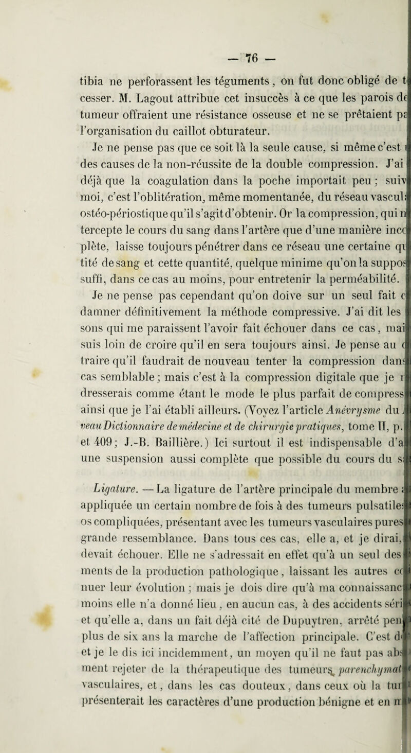 tibia ne perforassent les téguments, on fut donc obligé de t| cesser. M. Lagout attribue cet insuccès à ce que les parois dfl tumeur offraient une résistance osseuse et ne se prêtaient pi l’organisation du caillot obturateur. Je ne pense pas que ce soit là la seule cause, si même c’est il des causes de la non-réussite de la double compression. J’ai I déjà que la coagulation dans la poche importait peu ; suivi moi, c’est l’oblitération, même momentanée, du réseau vasculi ostéo-périostique qu’il s’agit d’obtenir. Or la compression, qui ni tercepte le cours du sang dans l’artère que d’une manière inccl plète, laisse toujours pénétrer dans ce réseau une certaine qil tité de sang et cette quantité, quelque minime qu’on la supposl suffi, dans ce cas au moins, pour entretenir la perméabilité. I Je ne pense pas cependant qu’on doive sur un seul fait cl damner définitivement la méthode compressive. J’ai dit les I sons qui me paraissent l’avoir fait échouer dans ce cas, mailj suis loin de croire qu’il en sera toujours ainsi. Je pense au (I traire qu’il faudrait de nouveau tenter la compression dani cas semblable; mais c’est à la compression digitale que je ift dresserais comme étant le mode le plus parfait de compressa ainsi que je l’ai établi ailleurs. (Voyez l’article Anévrysme du ,1 veau Dictionnaire de médecine et de chirurgie pratiques, tome II, p.l et 409; J.-B. Baillière.) Ici surtout il est indispensable d’al une suspension aussi complète que possible du cours du s;l Ligature. — La ligature de l’artère principale du membre ;|| appliquée un certain nombre de fois à des tumeurs pulsatile;* os compliquées, présentant avec les tumeurs vasculaires pures! grande ressemblance. Dans tous ces cas, elle a, et je dirai,! devait échouer. Elle ne s’adressait en effet qu’à un seul des! ments de la production pathologique, laissant les autres c(! nuer leur évolution ; mais je dois dire qu’à ma connaissance moins elle n’a donné lieu , en aucun cas, à des accidents séri!* et qu’elle a, dans un fait déjà cité de Dupuytren, arrêté peu® plus de six ans la marche de l’affection principale. C’est d«|* et je le dis ici incidemment, un moyen qu'il ne faut pas ab;|l ment rejeter de la thérapeutique des tumeur^ parenchymatw* vasculaires, et, dans les cas douteux, dans ceux où la tuil* présenterait les caractères d’une production bénigne et en ni*