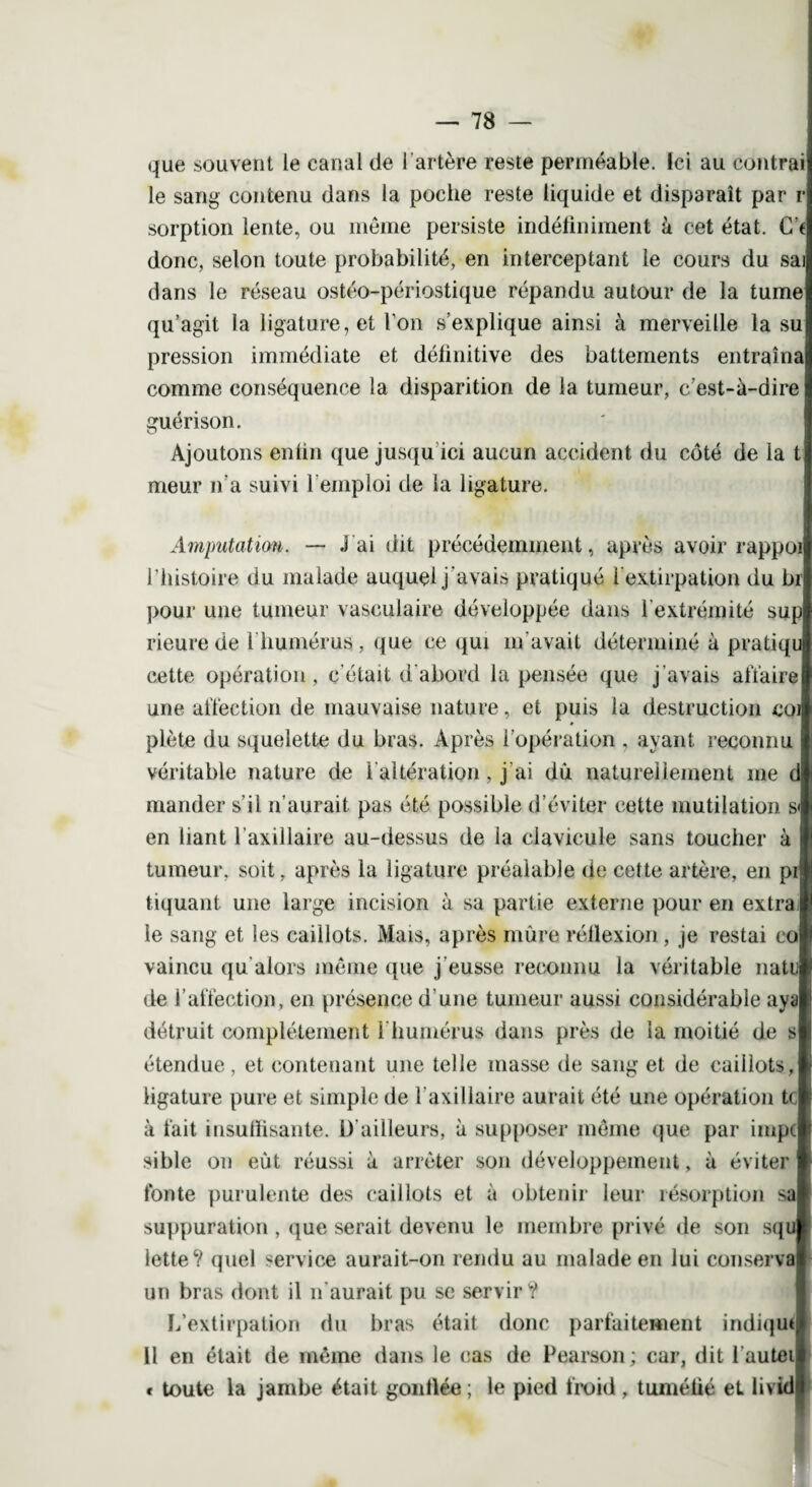 que souvent le canal de l’artère reste perméable. Ici au contrai le sang contenu dans la poche reste liquide et disparaît par r sorption lente, ou meme persiste indéfiniment à cet état. Ce donc, selon toute probabilité, en interceptant le cours du saj dans le réseau ostéo-périostique répandu autour de la tume qu’agit la ligature, et l'on s’explique ainsi à merveille la su pression immédiate et définitive des battements entraîna comme conséquence la disparition de la tumeur, c’est-à-dire guérison. Ajoutons enfin que jusqu ici aucun accident du côté de la t meur n’a suivi l emploi de la ligature. Amputation. — J ai dit précédemment, après avoir rappo l’histoire du malade auquel j'avais pratiqué l'extirpation du br pour une tumeur vasculaire développée dans l'extrémité sup rieure de l liumérus, que ce qui m'avait déterminé à pratiqu cette opération, c'était d'abord la pensée que j’avais affaire une affection de mauvaise nature, et puis la destruction co # plète du squelette du bras. Après l'opération , ayant reconnu véritable nature de l'altération, j ai dû naturellement me mander s’il n’aurait pas été possible d’éviter cette mutilation s en liant l’axillaire au-dessus de la clavicule sans toucher à tumeur, soit, après la ligature préalable de cette artère, en pi tiquant une large incision à sa partie externe pour en extra le sang et les caillots. Mais, après mûre réflexion, je restai co vaincu qu'alors même que j’eusse reconnu la véritable natu de l’affection, en présence d’une tumeur aussi considérable aya détruit complètement 1 humérus dans près de la moitié de s étendue, et contenant une telle masse de sang et de caillots, ligature pure et simple de l’axillaire aurait été une opération te à fait insuffisante. D’ailleurs, à supposer même que par iinpc sible on eût réussi à arrêter son développement, à éviter fonte purulente des caillots et à obtenir leur résorption sa suppuration , que serait devenu le membre privé de son squ lette? quel service aurait-on rendu au malade en lui conserva un bras dont il n'aurait pu se servir V L’extirpation du bras était donc parfaitement indique 11 en était de même dans le cas de Pearson; car, dit l’autei « toute la jambe était gonflée; le pied froid, tuméfié et livid