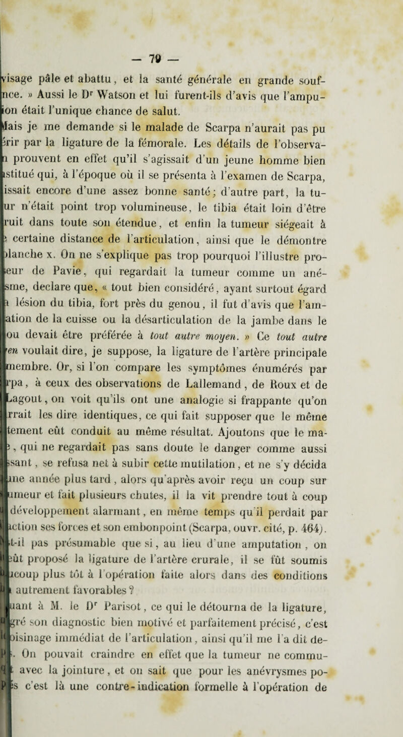 kisage pâle et abattu, et la santé générale en grande souf- mce. » Aussi le Dr Watson et lui furent-ils d'avis que l’ampu- ■on était l’unique chance de salut. Mais je me demande si le malade de Scarpa n’aurait pas pu lîrir par la ligature de la fémorale. Les détails de l’observa- ■i prouvent en effet qu’il s’agissait d’un jeune homme bien Lstitué qui, à l’époque où il se présenta à l’examen de Scarpa, lissait encore d’une assez bonne santé; d’autre part, la tu¬ pi' n était point trop volumineuse, le tibia était loin d’être Iruit dans toute son étendue, et enfin la tumeur siégeait à I' certaine distance de 1 articulation, ainsi que le démontre Llanche x. On ne s’explique pas trop pourquoi 1 illustre pro¬ leur de Pavie, qui regardait la tumeur comme un ané- jlsme, déclaré que, « tout bien considéré, ayant surtout égard Kl lésion du tibia, fort près du genou, il fut d'avis que l’am- lation de la cuisse ou la désarticulation de la jambe dans le |ou devait être préférée à tout autre moyen. » Ce tout autre \en voulait dire, je suppose, la ligature de l'artère principale ■membre. Or, si l’on compare les symptômes énumérés par Irpa, à ceux des observations de Lallemand, de Roux et de Ipagout, on voit qu ils ont une analogie si frappante qu’on lirrait les dire identiques, ce qui fait supposer que le même ||tement eût conduit au même résultat. Ajoutons que le ma- r ? Iie regardait pas sans doute le danger comme aussi lisant, se refusa net à subir cette mutilation, et ne s'y décida |ne année plus tard , alors qu après avoir reçu un coup sur jlimeur et fait plusieurs chutes, il la vit prendre tout à coup ■ développement alarmant, en même temps qu'il perdait par Btction ses forces et son embonpoint (Scarpa, ouvr. cité, p. 464;. »t-il pas présumable que si, au lieu d’une amputation, on Bût proposé la ligature de l’artère crurale, il se fût soumis Bcoup plus tôt à l’opération faite alors dans des conditions B autrement favorables? Buant à M. le l)r Parisot, ce qui le détourna de la ligature, Bgré son diagnostic bien motivé et parfaitement précisé, c’est iloisinage immédiat de l’articulation, ainsi qu’il me l’a dit de- W • On pouvait craindre en effet que la tumeur ne commu- Ht avec la jointure, et on sait que pour les anévrysmes po- Pp c’est là une contre-indication formelle à l’opération de