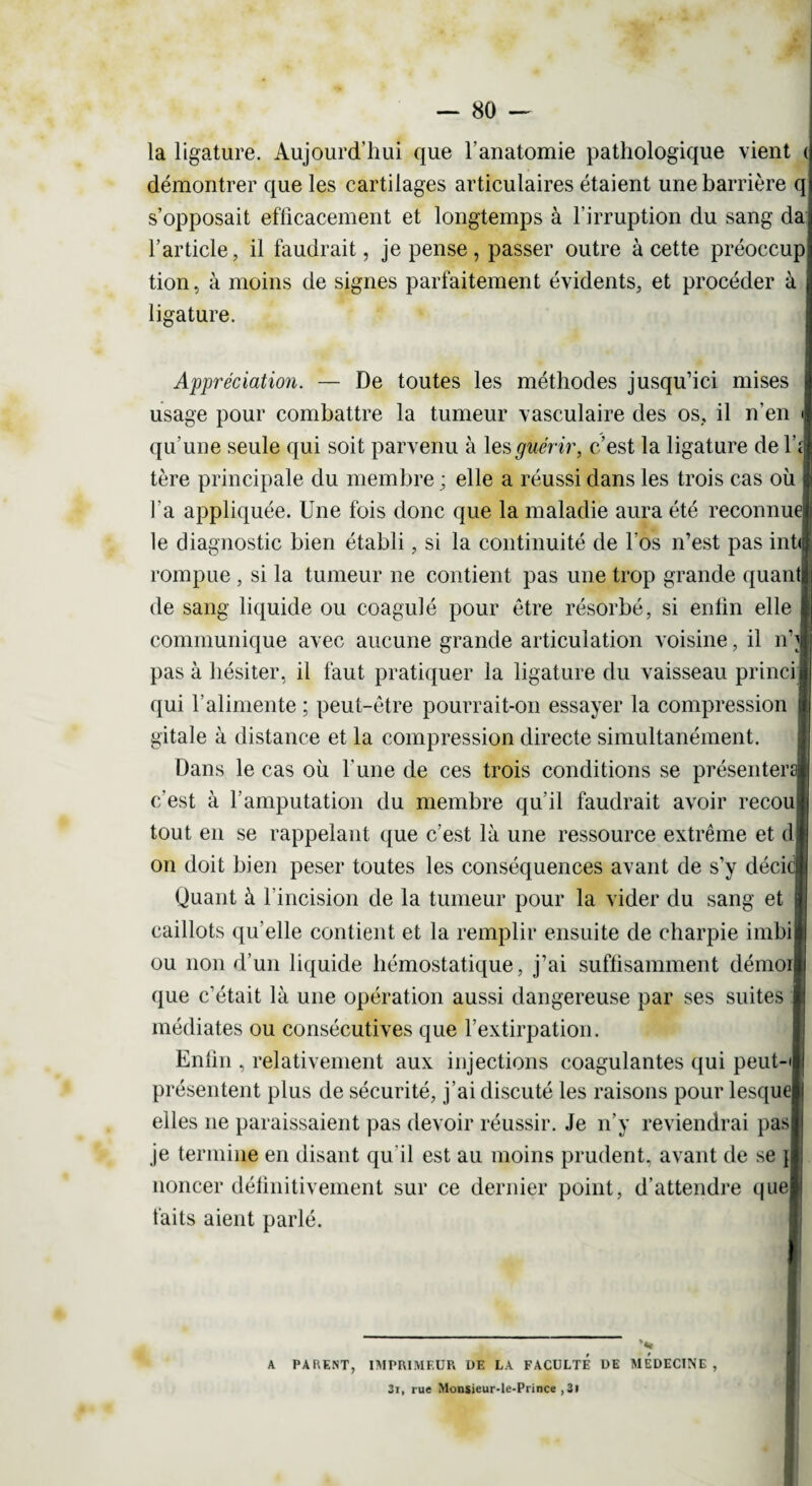 la ligature. Aujourd’hui que l’anatomie pathologique vient ( démontrer que les cartilages articulaires étaient une barrière q s’opposait efficacement et longtemps à l’irruption du sang da l’article, il faudrait, je pense, passer outre à cette préoccup tion, à moins de signes parfaitement évidents, et procéder à ligature. Appréciation. — De toutes les méthodes jusqu’ici mises usage pour combattre la tumeur vasculaire des os, il n’en qu’une seule qui soit parvenu à les guérir, c’est la ligature de l\rj tère principale du membre ; elle a réussi dans les trois cas où l'a appliquée. Une fois donc que la maladie aura été reconnues le diagnostic bien établi, si la continuité de l'os n’est pas infia rompue , si la tumeur ne contient pas une trop grande quand de sang liquide ou coagulé pour être résorbé, si enfin elle communique avec aucune grande articulation voisine, il n'i pas à hésiter, il faut pratiquer la ligature du vaisseau princij qui l’alimente ; peut-être pourrait-on essayer la compression gitale à distance et la compression directe simultanément. Dans le cas où l'une de ces trois conditions se présenterai c’est à l’amputation du membre qu'il faudrait avoir recoui tout en se rappelant que c’est là une ressource extrême et d| on doit bien peser toutes les conséquences avant de s’y décicj Quant à l’incision de la tumeur pour la vider du sang et caillots qu'elle contient et la remplir ensuite de charpie imbil ou non d’un liquide hémostatique, j’ai suffisamment démoij que c’était là une opération aussi dangereuse par ses suites médiates ou consécutives que l’extirpation. Enfin , relativement aux injections coagulantes qui peut-i présentent plus de sécurité, j’ai discuté les raisons pour lesque] elles ne paraissaient pas devoir réussir. Je n’y reviendrai pas je termine en disant qu'il est au moins prudent, avant de se u noncer définitivement sur ce dernier point, d’attendre quej faits aient parlé. A PA KENT, IMPRIMEUR DE LA FACULTE DE MEDECINE, 3i, rue Monsieur-le-Prince ,3i