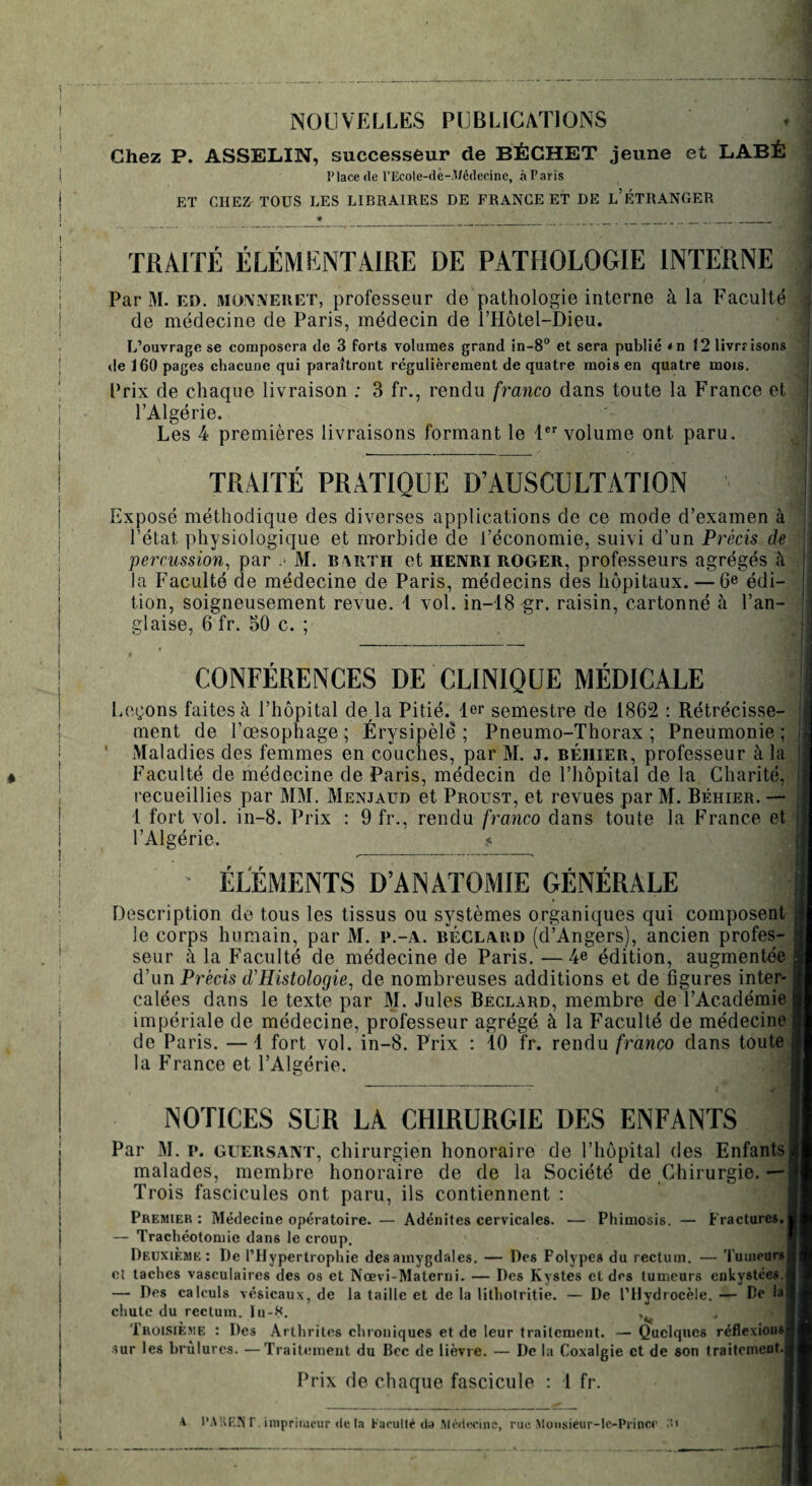 1 NOUVELLES PUBLICATIONS Chez P. ASSELIN, successeur de BÉCHET jeune et LABÉ ( Place de l’Ecole-dé-.Wédecine, àParis | ET CHEZ TOUS LES LIBRAIRES DE FRANCE ET DE L’ÉTRANGER TRAITÉ ÉLÉMENTAIRE DE PATHOLOGIE INTERNE j Par M. ed. jmojvüveket, professeur de pathologie interne à la Faculté de médecine de Paris, médecin de l’Hôtel-Dieu. L’ouvrage se composera de 3 forts volumes grand in-8° et sera publié *n 12 livre isons de 160 pages chacune qui paraîtront régulièrement de quatre mois en quatre mois. Prix de chaque livraison ; 3 fr., rendu franco dans toute la France et l’Algérie. Les 4 premières livraisons formant le 1er volume ont paru. TRAITÉ PRATIQUE D’AUSCULTATION Exposé méthodique des diverses applications de ce mode d’examen à l’état physiologique et morbide de l’économie, suivi d’un Précis de percussion, par M. barth et HENRI ROGER, professeurs agrégés à la Faculté cle médecine de Paris, médecins des hôpitaux. — 6e édi¬ tion, soigneusement revue. 1 vol. in-18 gr. raisin, cartonné à l’an¬ glaise, 6 fr. 50 c. ; CONFÉRENCES DE CLINIQUE MÉDICALE Leçons faites à l’hôpital de la Pitié. 1er semestre de 1862 : Rétrécisse- j ment de l’œsophage ; Érysipèle ; Pneumo-Thorax ; Pneumonie ; i ' Maladies des femmes en couches, par M. j. béhier, professeur à la ! Faculté de médecine de Paris, médecin de l’hôpital de la Charité, j recueillies par MM. Menjaud et Proust, et revues par M. Béhier. — 1 fort vol. in-8. Prix : 9 fr., rendu franco dans toute la France et l’Algérie. ? ÉLÉMENTS D’ANATOMIE GÉNÉRALE j Description de tous les tissus ou systèmes organiques qui composent le corps humain, par M. P.-A. béclard (d’Angers), ancien profes¬ seur à la Faculté de médecine de Paris. —4e édition, augmentée! d’un Précis d.'Histologie, de nombreuses additions et de figures inter- J calées dans le texte par M. Jules Beclard, membre de l’Académie 1 impériale de médecine, professeur agrégé à la Faculté de médecine 1 de Paris. — i fort vol. in-8. Prix : 10 fr. rendu franco dans toute jî la France et l’Algérie. NOTICES SUR LA CHIRURGIE DES ENFANTS Par M. p. guersant, chirurgien honoraire de l’hôpital des Enfants malades, membre honoraire de de la Société de Chirurgie. — Trois fascicules ont paru, ils contiennent : Premier : Médecine opératoire. — Adénites cervicales. — Phimosis. — Fractures. — Trachéotomie dans le croup. Deuxième: De l’Hypertrophie des amygdales. — Des Polypes du rectum. — Tumeurs et taches vasculaires des os et Noevi-Materni. — Des Kystes et des tumeurs enkystées. — Des calculs vésicaux, de la taille et de la lithotritie. — De l’Hydrocèle. — De la chute du rectum. In-8. , Troisième : Des Arthrites chroniques et de leur traitement. — Quelques réflexions; sur les brûlures. —Traitement du Bec de lièvre. — De la Coxalgie et de son traitement.j Prix de chaque fascicule : 1 fr. t