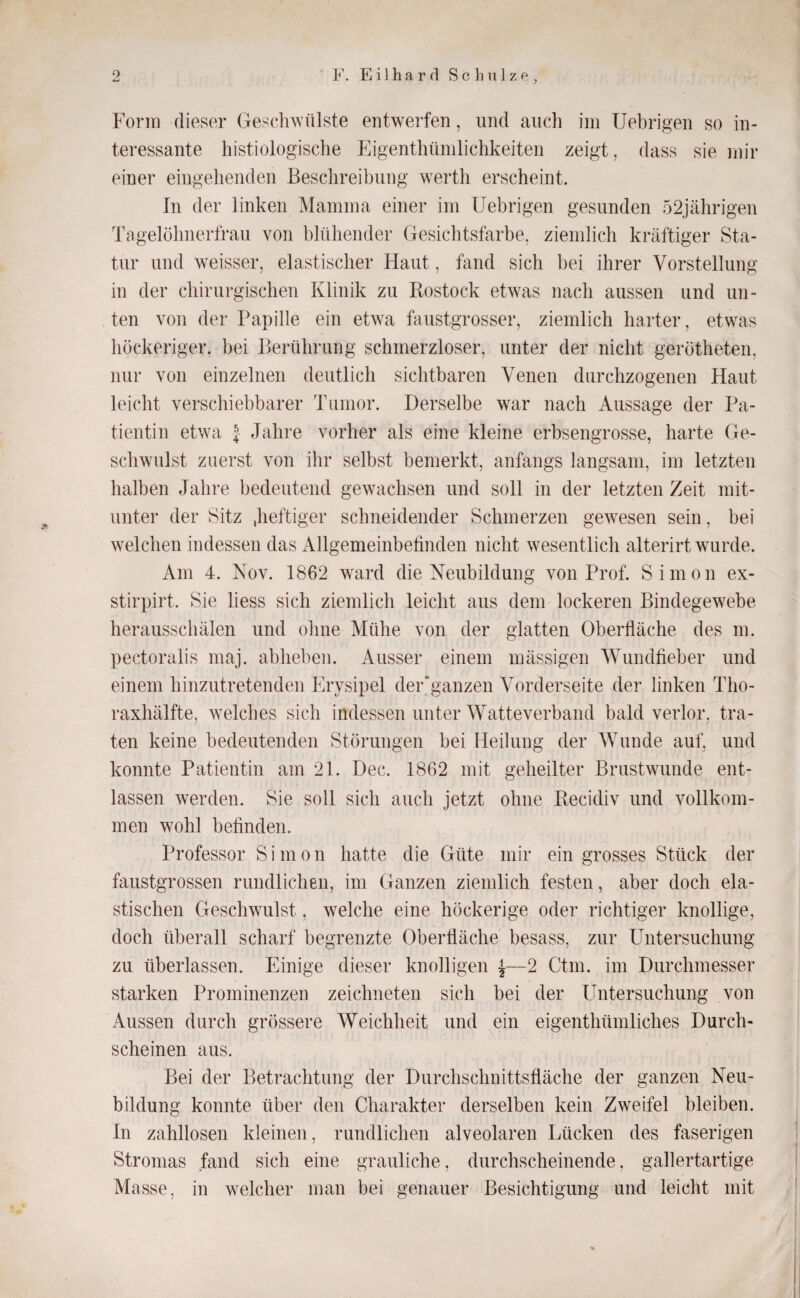 Form dieser Geschwülste entwerfen, und aiicli iin Uebrigen so in¬ teressante histiologische Eigenthümlichkeiten zeigt, dass sie mir einer eingehenden Beschreibung werth erscheint. In der linken Mamma einer im Uebrigen gesunden 52jährigen Tagelöhnertrau von blühender Gesichtsfarbe, ziemlich kräftiger Sta¬ tur und weisser, elastischer Haut, hind sich bei ihrer Vorstellung in der chirurgischen Klinik zu Kostock etwas nach aussen und un¬ ten von der Papille ein etwa faustgrosser, ziemlich harter, etwas höckeriger, bei Berührung schmerzloser, unter der nicht gerötheten, nur von einzelnen deutlich sichtbaren Venen durchzogenen Haut leicht verschiebbarer Tumor. Derselbe war nach Aussage der Pa¬ tientin etwa J Jahre vorher als eine kleine erbsengrosse, harte Ge¬ schwulst zuerst von ihr selbst bemerkt, anfangs langsam, im letzten halben Jahre bedeutend gewachsen und soll in der letzten Zeit mit¬ unter der Sitz .heftiger schneidender Schmerzen gewesen sein, bei welchen indessen das Allgemeinbefinden nicht wesentlich alterirt wurde. Am 4. Nov. 1862 w^ard die Neubildung von Prof. Simon ex- stirpirt. Sie liess sich ziemlich leicht aus dem lockeren Bindegewebe herausschälen und ohne Mühe von der glatten Oberfläche des m. pectoralis maj. abheben. Ausser einem mässigen Wundfieber und einem hinzutretenden Erysipel der ganzen Vorderseite der linken Tho¬ raxhälfte, welches sich indessen unter Watteverband bald verlor, tra¬ ten keine bedeutenden Störungen bei Heilung der Wunde auf, und konnte Patientin am 21. Dec. 1862 mit geheilter Brustwunde ent¬ lassen werden. Sie soll sich auch jetzt ohne Eecidiv und vollkom¬ men wohl befinden. Professor Simon hatte die Güte mir ein grosses Stück der faustgrossen rundlichen, im Ganzen ziemlich festen, aber doch ela¬ stischen Geschwulst, welche eine höckerige oder richtiger knollige, doch überall scharf begrenzte Oberfläche besass, zur Untersuchung zu überlassen. Einige dieser knolligen ^—2 Ctm. im Durchmesser starken Prominenzen zeichneten sich bei der Untersuchung von Aussen durch grössere Weichheit und ein eigenthümliches Durch¬ scheinen aus. Bei der Betrachtung der Durchschnittsfläche der ganzen Neu¬ bildung konnte über den Charakter derselben kein Zweifel bleiben. In zahllosen kleinen, rundlichen alveolaren Lücken des faserigen Stromas fand sich eine grauliche, durchscheinende, gallertartige Masse, in w^elcher man bei genauer Besichtigung und leicht mit