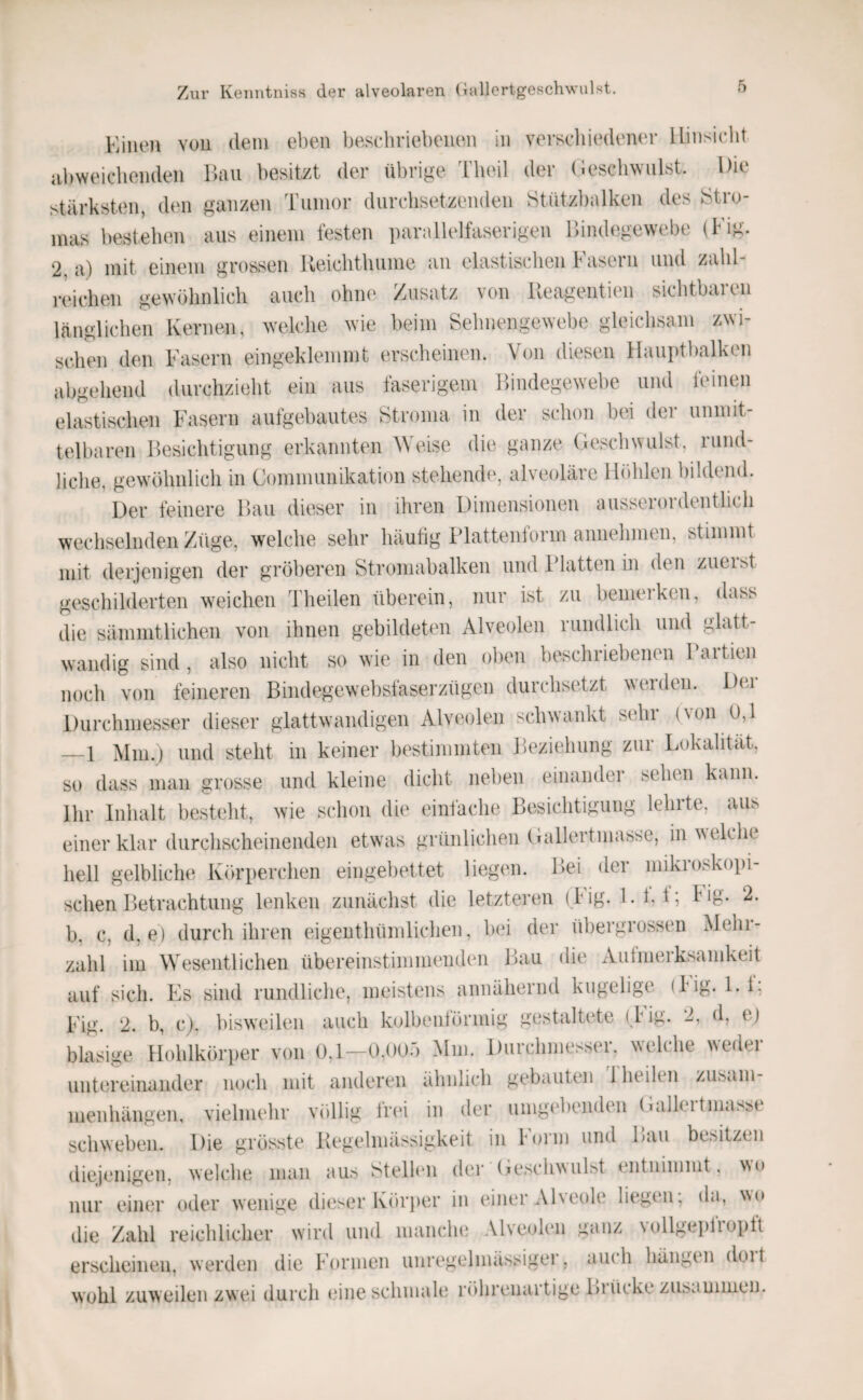 Kiiieji von dem eben beschriebenen in verscliiedener lliiisicbt iibweicbenden Ibui besitzt der übrige Theil der (lescbwulst. Die stärksten, den ganzen Tumor durchsetzenden Stüt/halken des JStro- mas bestehen ans einem festen parallelfaserigen Bindegewebe (Fig. 2, a) mit einem grossen lleichtluime an elastischen b asein und zahl¬ reichen gewöhnlich auch ohne Zusatz von lleagentien sichtbaren länglichen Kernen, welche wie beim Sehnengewebe gleichsam zwi¬ schen den Fasern eingeklemmt erscheinen. Von diesen Hauptbalken abgehend durchzieht ein aus faserigem Bindegewebe und feinen elastischen Fasern aufgebautes Stroma in der schon bei dei- unmit¬ telbaren Besichtigung erkannten Weise die ganze (leschwulst, rund¬ liche, gewöhnlich in Communikation stehende, alveoläre Höhlen bildend. Der feinere Bau dieser in ihren Dimensionen ausseioideutlich wechselnden Züge, welche sehr häutig ITattenform annehnien, stimmt mit derjenigen der gröberen Stromabalken und 1 latten in den zueist geschilderten weichen Theilen überein, nur ist zu bemeiken, dass die sämmtlichen von ihnen gebildeten Alveolen rundlich und glatt- wandig sind, also nicht so wie in den oben beschriebenen laitien noch von feineren Bindegewebsfaserzügen durchsetzt weiden. Dei Durchmesser dieser glattwandigen Alveolen schwankt sehr (von 0,1 —1 Mm.) und steht in keiner bestimmten Beziehung zur Lokalität, so dass man grosse und kleine dicht neben einander sehen kann. Ihr Inhalt besteht, wie schon die einfache Besichtigung lehrte, aus einer klar durchscheinenden etwuis grünlichen (lallertmasse, in welche hell gelbliche Körperchen eingebettet liegen. Bei der mikroskopi¬ schen Betrachtung lenken zunächst die letzteren (big. 1.1,1; big. 2. b, c, d, e) durch ihren eigenthüinlichen, bei der übergrossen Mehr¬ zahl im Wesentlichen übereinstimmenden Bau die xVulmerksamkeit auf sich. Es sind rundliche, meistens annähernd kugelige (big. l.i, Fig. 2. b, c). bisweilen auch kolbenförmig gestaltete (lig. 2, d, e) blasige Hohlkörper von 0,1—0,005 Mm. Durchmesser, welche weder untereinander noch mit anderen ähnlich gebauten 1 heilen Zusam¬ menhängen, vielmehr völlig frin in der umgebenden (Ialleltma^se schweben. Die grösste Begelniässigkeit in Form und Bau besitzen diejenigen, welche man aus Stellen der (jcschwulst entnimmt, wo nur einer oder wenige dieser Körjier in einer Alveole liegen; da, wo die Zahl reichlicher wird und manche Alveolen ganz vollgepfropft erscheinen, werden die Formen unregelmässiger, auch hängen doit wohl zuweilen zwei durch eine schmale röhrenartige Biücke zusammen.