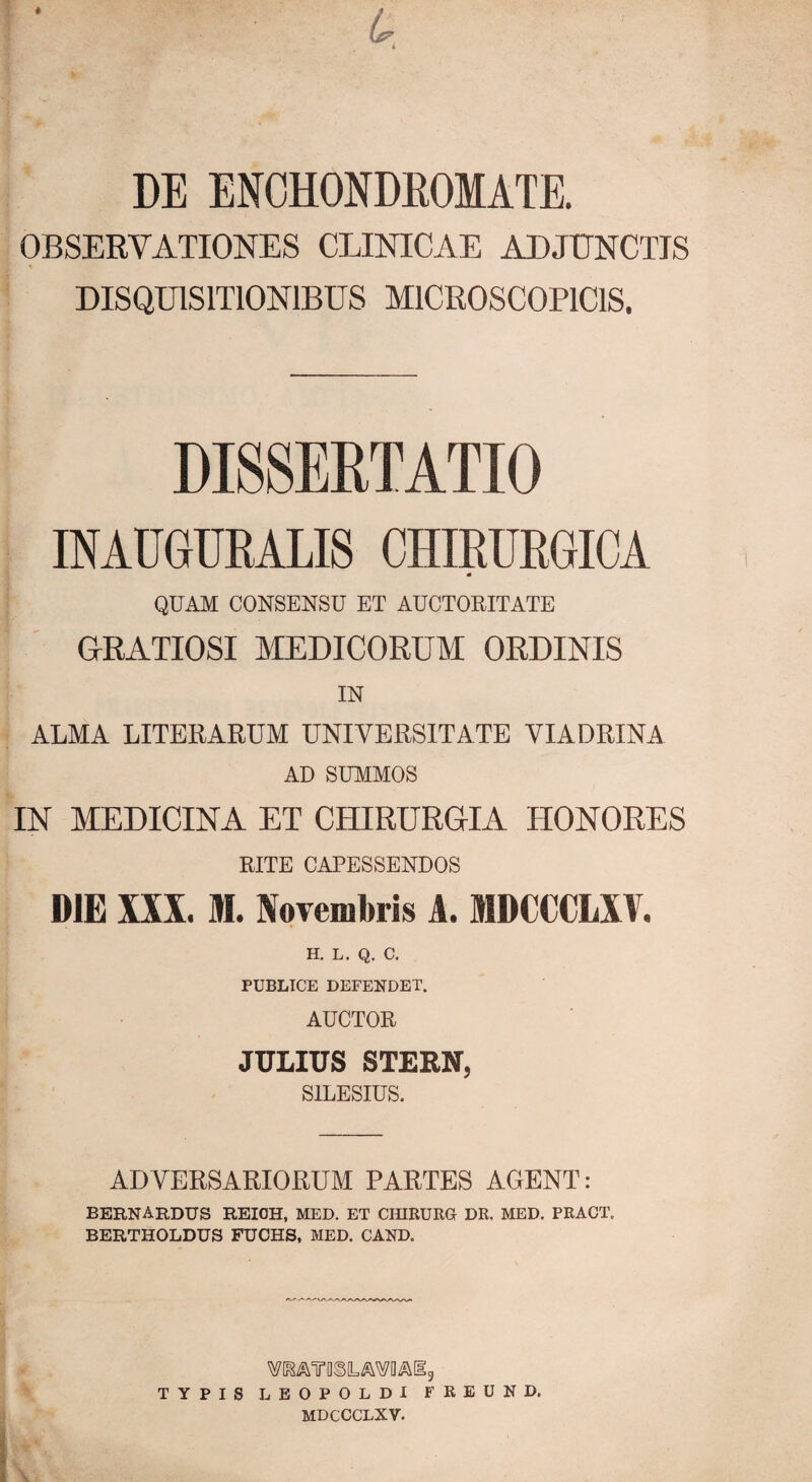 DE ENOHONDEOMATE. OBSERVATIONES CLINICAE ADJUNCTIS DISQUISITIONIBUS MICEOSCOPICIS. DI8SEETATI0 INAUGUEALIS CHffiUEGIOA QUAM CONSENSU ET AUCTORITATE GRATIOSI MEDICORUM ORDINIS IN ALMA LITERARUM UNIVERSITATE VIADRINA AD SUMMOS IN MEDICINA ET CHIRURGIA HONORES RITE CAPESSENDOS DIE XXX. M. Novembris A. MDCCCLXV. H. L. Q. C. PUBLICE DEFENDET. AUCTOR JULIUS STERN, SILESIUS. ADVERSARIORUM PARTES AGENT: BERNARDUS REIOH, MED. ET CfflRURG DR. MED. PRAOT. BERTHOLDUS FUCHS, MED. CAND. TYPIS LEOPOLDl FREUND. MDCCCLXV.