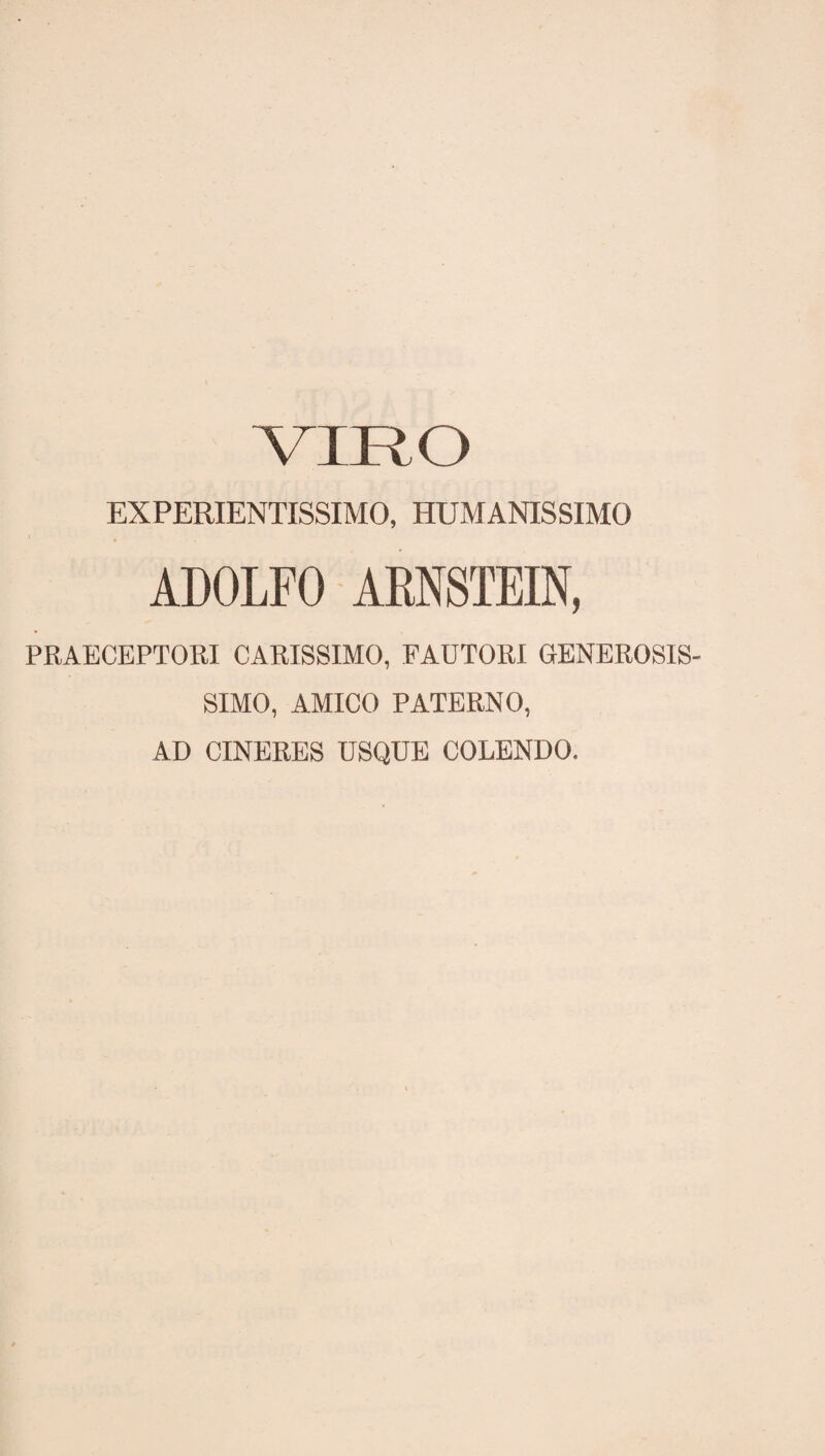 EXPERIENTISSIMO, HUMANISSIMO ADOLFO ARNSTEIN, PRAECEPTORI CARISSIMO, FAUTORI GENEROSIS¬ SIMO, AMICO PATERNO, AD CINERES USQUE COLENDO.