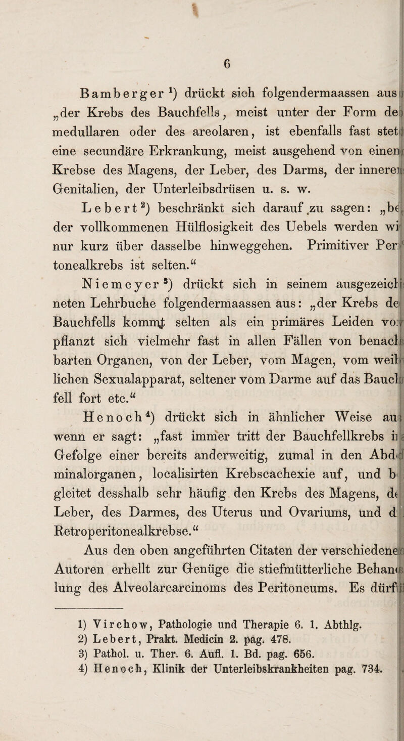 Bamberger *) drückt sich folgendermaassen aus» „ der Krebs des Bauchfells, meist unter der Form de ij medullären oder des areolaren, ist ebenfalls fast stet ! eine secundäre Erkrankung, meist ausgehend von einen; Krebse des Magens, der Leber, des Darms, der inneren Genitalien, der Unterleibsdrüsen u. s. w. Lebert1 2 3) beschränkt sich darauf azu sagen: „bdj der vollkommenen Hülflosigkeit des Uebels werden wi nur kurz über dasselbe hinweggehen. Primitiver Per tonealkrebs ist selten. “ Niemeyer5) drückt sich in seinem ausgezeicli neten Lehrbuche folgendermaassen aus: „der Krebs de Bauchfells komnjJ; selten als ein primäres Leiden von pflanzt sich vielmehr fast in allen Fällen von benach barten Organen, von der Leber, vom Magen, vom weib liehen Sexualapparat, seltener vom Darme auf das Bauch feil fort etc.“ He noch4) drückt sich in ähnlicher Weise au? wenn er sagt: „fast immer tritt der Bauchfellkrebs in Gefolge einer bereits anderweitig, zumal in den Abdrf minalorganen, localisirten Krebscachexie auf, und bl gleitet desshalb sehr häufig den Krebs des Magens, deji Leber, des Darmes, des Uterus und Ovariums, und d: Ketroperitonealkrebse. “ Aus den oben angeführten Citaten der verschiedene$ Autoren erhellt zur Genüge die stiefmütterliche Behano lung des Alveolarcarcinoms des Peritoneums. Es dürftli 1) Virchow, Pathologie und Therapie 6. 1. Abthlg. 2) Lebert, Prakt. Medicin 2. pag. 478. 3) Pathol. u. Ther. 6. Aufl. 1. Bd. pag. 656. 4) Henoch, Klinik der Unterleibskrankheiten pag. 734.