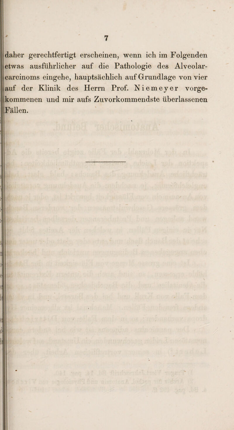 daher gerechtfertigt erscheinen, wenn ich im Folgenden etwas ausführlicher auf die Pathologie des Alveolar- icarcinoms eingehe, hauptsächlich auf Grundlage von vier auf der Klinik des Herrn Prof. Niemeyer vorge¬ kommenen und mir aufs Zuvorkommendste überlassenen iFällen. L ■