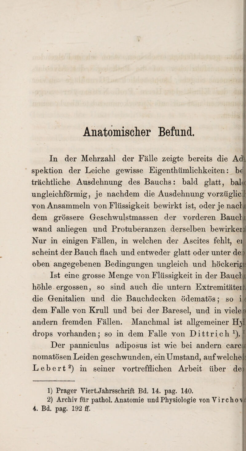 Anatomischer Befund. In der Mehrzahl der Fälle zeigte bereits die Ad! spektion der Leiche gewisse Eigenthümlichkeiten: bdj trächtliche Ausdehnung des Bauchs: bald glatt, bah« ungleichförmig, je nachdem die Ausdehnung vorzüglich von Ansammeln von Flüssigkeit bewirkt ist, oder je nach dem grössere Geschwulstmassen der vorderen Bauchki wand anliegen und Protuberanzen derselben bewirken! Nur in einigen Fällen, in welchen der Ascites fehlt, er scheint der Bauch flach und entweder glatt oder unter de:3 oben angegebenen Bedingungen ungleich und höckerig Ist eine grosse Menge von Flüssigkeit in der Bauet jj höhle ergossen, so sind auch die untern Extremitäterb die Genitalien und die Bauchdecken ödematös; so i ( dem Falle von Krull und bei der Baresel, und in viele s andern fremden Fällen. Manchmal ist allgemeiner H}J drops vorhanden ,* so in dem Falle von Dittrich 1). s Der panniculus adiposus ist wie bei andern earcJ nomatösen Leiden geschwunden, ein Umstand, auf welche!’ Lebert2) in seiner vortrefflichen Arbeit über de j 1) Prager Viert.Jahrsschrift Bd. 14. pag. 140. 2) Archiv für pathol. Anatomie und Physiologie von V i r c h 0 v 4. Bd. pag. 192 ff.