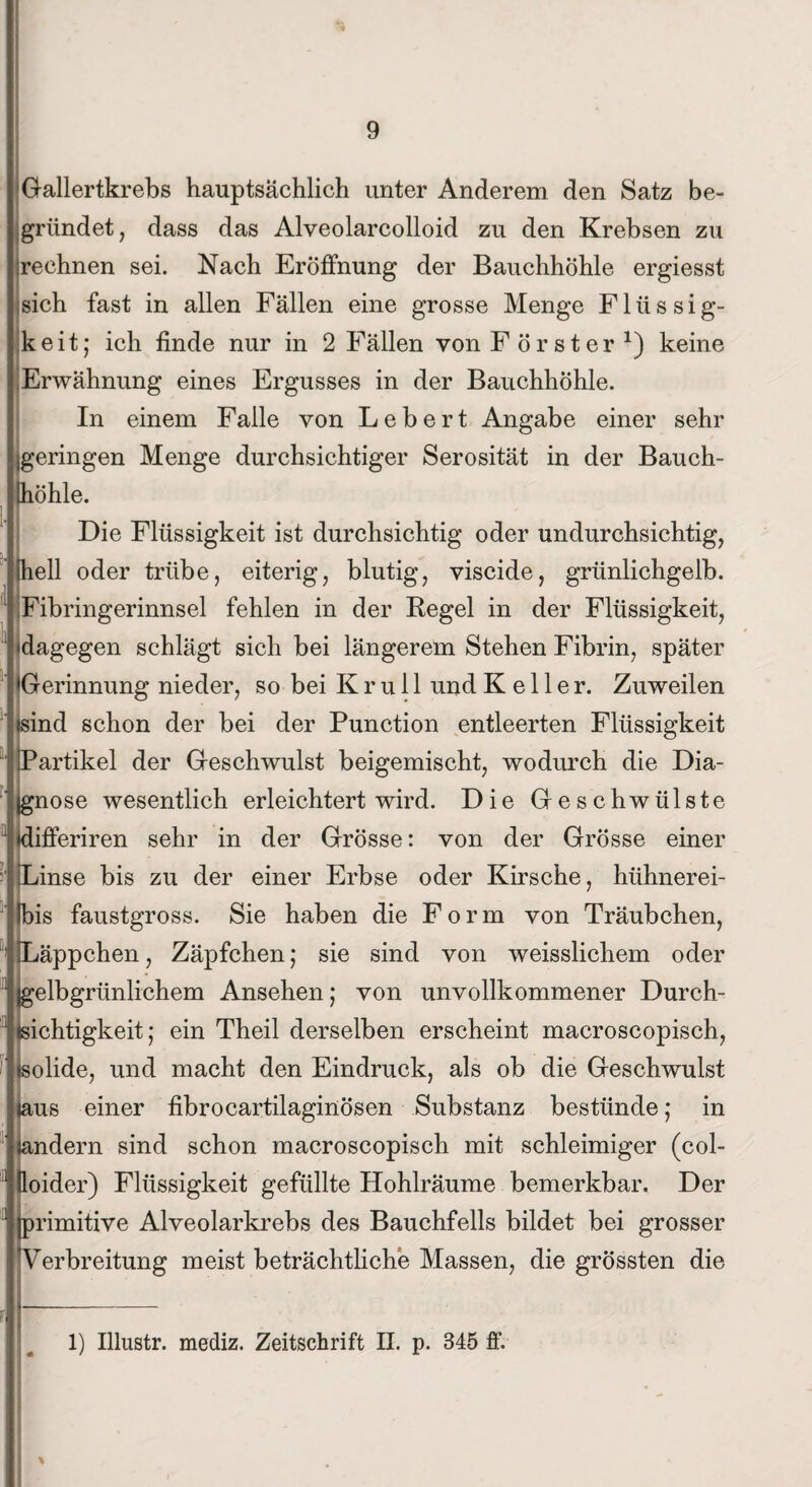 Gallertkrebs hauptsächlich unter Anderem den Satz be¬ gründet, dass das Alveolarcolloid zu den Krebsen zu rechnen sei. Nach Eröffnung der Bauchhöhle ergiesst sich fast in allen Fällen eine grosse Menge Flüssig¬ keit; ich finde nur in 2 Fällen von Förster1) keine Erwähnung eines Ergusses in der Bauchhöhle. In einem Falle von Lebert Angabe einer sehr geringen Menge durchsichtiger Serosität in der Bauch¬ höhle. Die Flüssigkeit ist durchsichtig oder undurchsichtig, hell oder trübe, eiterig, blutig, viscide, grünlichgelb. Fibringerinnsel fehlen in der Regel in der Flüssigkeit, dagegen schlägt sich bei längerem Stehen Fibrin, später Gerinnung nieder, so bei K r u 11 und Keller. Zuweilen sind schon der bei der Punction entleerten Flüssigkeit Partikel der Geschwulst beigemischt, wodurch die Dia¬ gnose wesentlich erleichtert wird. Die Geschwülste Kifferiren sehr in der Grösse: von der Grösse einer inse bis zu der einer Erbse oder Kirsche, hühnerei- bis faustgross. Sie haben die Form von Träubchen, Läppchen, Zäpfchen; sie sind von weisslichem oder Igelbgrünlichem Ansehen; von unvollkommener Durch¬ sichtigkeit; ein Theil derselben erscheint macroscopisch, olide, und macht den Eindruck, als ob die Geschwulst us einer fibrocartilaginösen Substanz bestünde; in indem sind schon macroscopisch mit schleimiger (col- loider) Flüssigkeit gefüllte Hohlräume bemerkbar. Der primitive Alveolarkrebs des Bauchfells bildet bei grosser Verbreitung meist beträchtliche Massen, die grössten die 1) Illustr. mediz. Zeitschrift II. p. 345 ff.